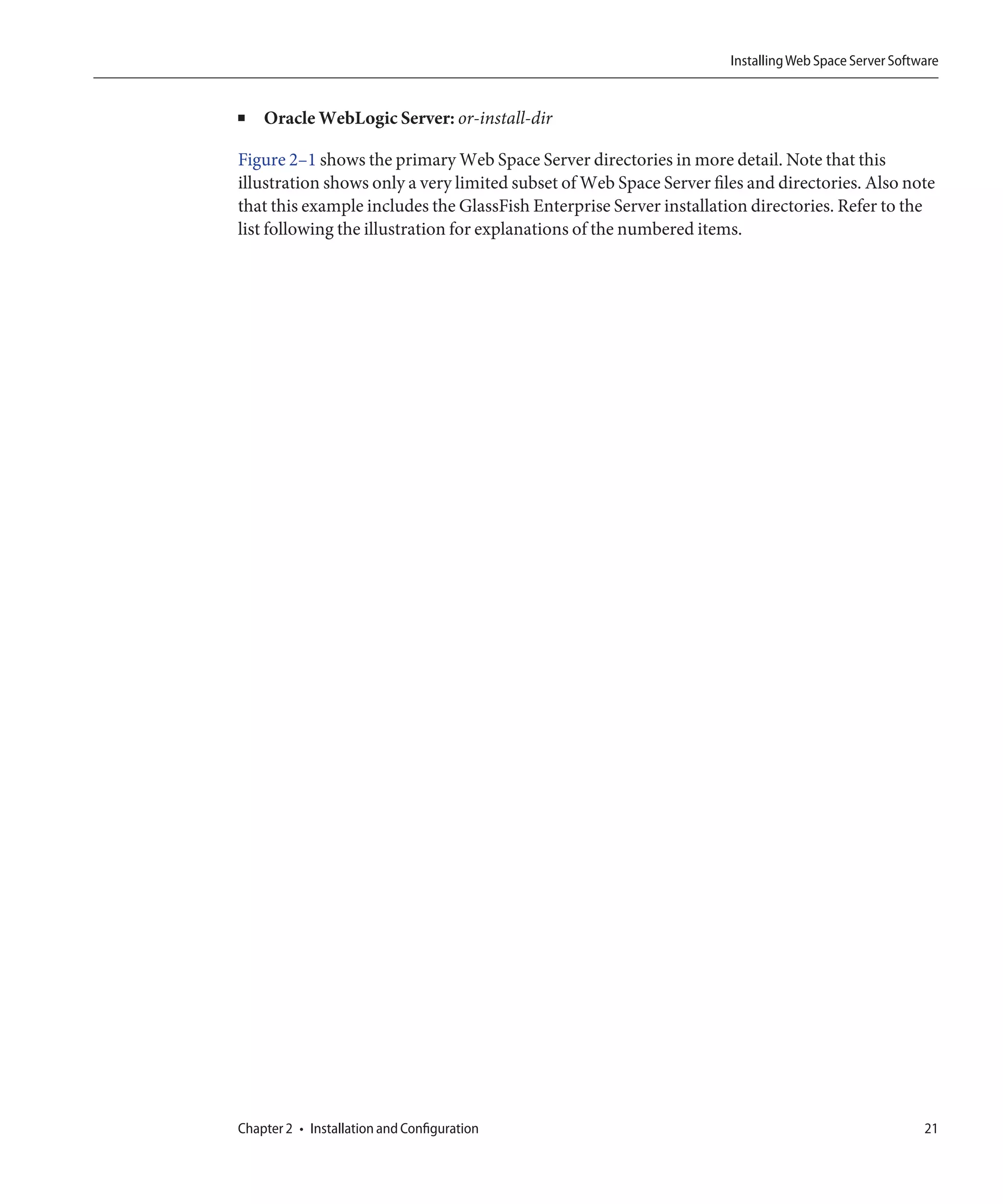 Installing Web Space Server Software


■   Oracle WebLogic Server: or-install-dir

Figure 2–1 shows the primary Web Space Server directories in more detail. Note that this
illustration shows only a very limited subset of Web Space Server files and directories. Also note
that this example includes the GlassFish Enterprise Server installation directories. Refer to the
list following the illustration for explanations of the numbered items.




Chapter 2 • Installation and Configuration                                                            21
 