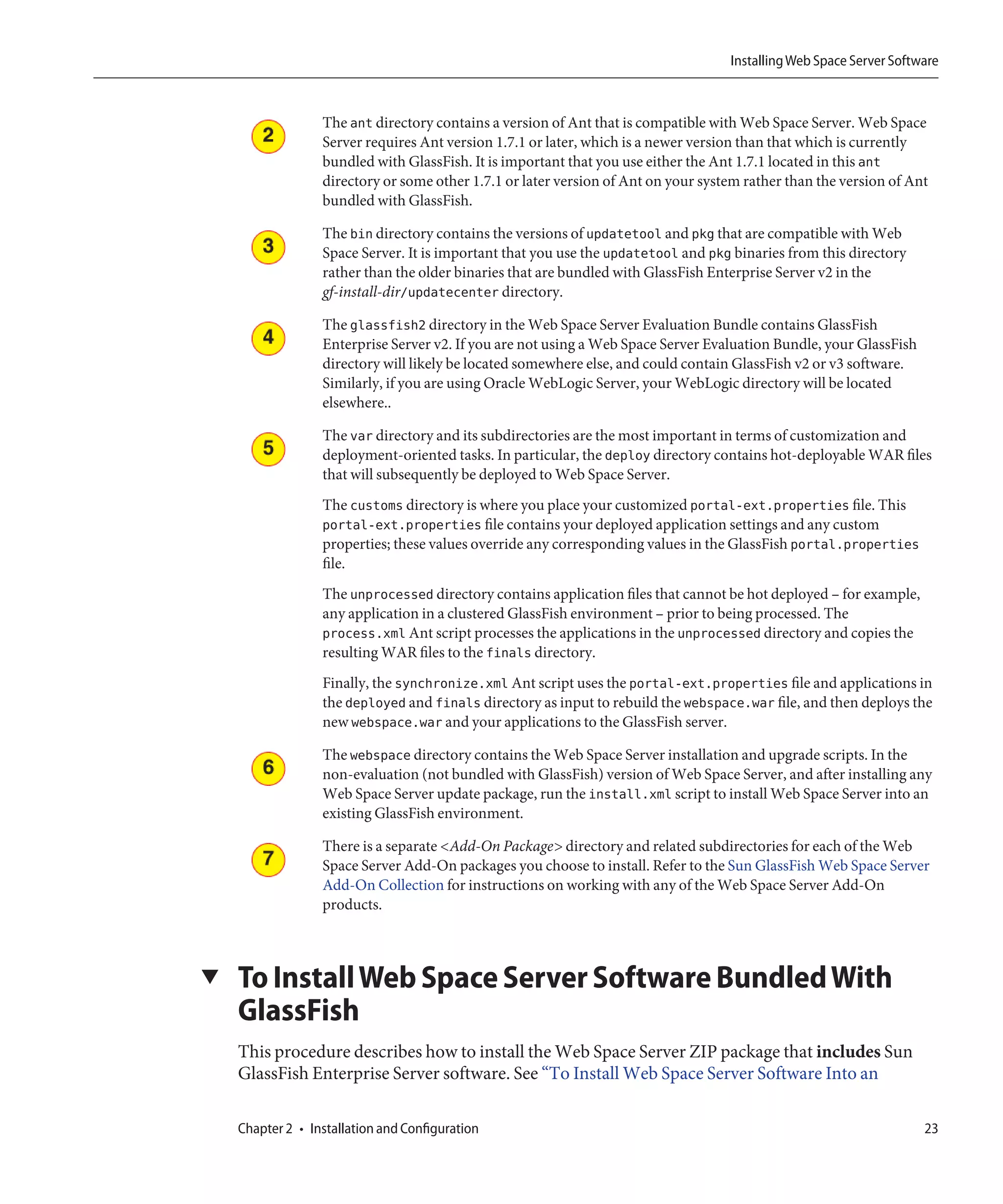 Installing Web Space Server Software



                  The ant directory contains a version of Ant that is compatible with Web Space Server. Web Space
                  Server requires Ant version 1.7.1 or later, which is a newer version than that which is currently
                  bundled with GlassFish. It is important that you use either the Ant 1.7.1 located in this ant
                  directory or some other 1.7.1 or later version of Ant on your system rather than the version of Ant
                  bundled with GlassFish.

                  The bin directory contains the versions of updatetool and pkg that are compatible with Web
                  Space Server. It is important that you use the updatetool and pkg binaries from this directory
                  rather than the older binaries that are bundled with GlassFish Enterprise Server v2 in the
                  gf-install-dir/updatecenter directory.

                  The glassfish2 directory in the Web Space Server Evaluation Bundle contains GlassFish
                  Enterprise Server v2. If you are not using a Web Space Server Evaluation Bundle, your GlassFish
                  directory will likely be located somewhere else, and could contain GlassFish v2 or v3 software.
                  Similarly, if you are using Oracle WebLogic Server, your WebLogic directory will be located
                  elsewhere..

                  The var directory and its subdirectories are the most important in terms of customization and
                  deployment-oriented tasks. In particular, the deploy directory contains hot-deployable WAR files
                  that will subsequently be deployed to Web Space Server.
                  The customs directory is where you place your customized portal-ext.properties file. This
                  portal-ext.properties file contains your deployed application settings and any custom
                  properties; these values override any corresponding values in the GlassFish portal.properties
                  file.
                  The unprocessed directory contains application files that cannot be hot deployed – for example,
                  any application in a clustered GlassFish environment – prior to being processed. The
                  process.xml Ant script processes the applications in the unprocessed directory and copies the
                  resulting WAR files to the finals directory.
                  Finally, the synchronize.xml Ant script uses the portal-ext.properties file and applications in
                  the deployed and finals directory as input to rebuild the webspace.war file, and then deploys the
                  new webspace.war and your applications to the GlassFish server.

                  The webspace directory contains the Web Space Server installation and upgrade scripts. In the
                  non-evaluation (not bundled with GlassFish) version of Web Space Server, and after installing any
                  Web Space Server update package, run the install.xml script to install Web Space Server into an
                  existing GlassFish environment.

                  There is a separate <Add-On Package> directory and related subdirectories for each of the Web
                  Space Server Add-On packages you choose to install. Refer to the Sun GlassFish Web Space Server
                  Add-On Collection for instructions on working with any of the Web Space Server Add-On
                  products.



▼   To Install Web Space Server Software Bundled With
    GlassFish
    This procedure describes how to install the Web Space Server ZIP package that includes Sun
    GlassFish Enterprise Server software. See “To Install Web Space Server Software Into an

    Chapter 2 • Installation and Configuration                                                                       23
 