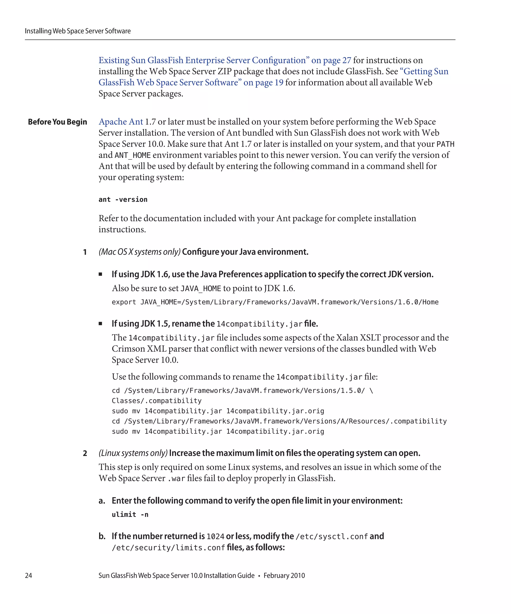 Installing Web Space Server Software


                         Existing Sun GlassFish Enterprise Server Configuration” on page 27 for instructions on
                         installing the Web Space Server ZIP package that does not include GlassFish. See “Getting Sun
                         GlassFish Web Space Server Software” on page 19 for information about all available Web
                         Space Server packages.

 Before You Begin        Apache Ant 1.7 or later must be installed on your system before performing the Web Space
                         Server installation. The version of Ant bundled with Sun GlassFish does not work with Web
                         Space Server 10.0. Make sure that Ant 1.7 or later is installed on your system, and that your PATH
                         and ANT_HOME environment variables point to this newer version. You can verify the version of
                         Ant that will be used by default by entering the following command in a command shell for
                         your operating system:

                         ant -version

                         Refer to the documentation included with your Ant package for complete installation
                         instructions.

                   1     (Mac OS X systems only) Configure your Java environment.

                         ■   If using JDK 1.6, use the Java Preferences application to specify the correct JDK version.
                             Also be sure to set JAVA_HOME to point to JDK 1.6.
                             export JAVA_HOME=/System/Library/Frameworks/JavaVM.framework/Versions/1.6.0/Home

                         ■   If using JDK 1.5, rename the 14compatibility.jar file.
                             The 14compatibility.jar file includes some aspects of the Xalan XSLT processor and the
                             Crimson XML parser that conflict with newer versions of the classes bundled with Web
                             Space Server 10.0.
                             Use the following commands to rename the 14compatibility.jar file:
                             cd /System/Library/Frameworks/JavaVM.framework/Versions/1.5.0/ 
                             Classes/.compatibility
                             sudo mv 14compatibility.jar 14compatibility.jar.orig
                             cd /System/Library/Frameworks/JavaVM.framework/Versions/A/Resources/.compatibility
                             sudo mv 14compatibility.jar 14compatibility.jar.orig

                   2     (Linux systems only) Increase the maximum limit on files the operating system can open.
                         This step is only required on some Linux systems, and resolves an issue in which some of the
                         Web Space Server .war files fail to deploy properly in GlassFish.

                         a. Enter the following command to verify the open file limit in your environment:
                             ulimit -n

                         b. If the number returned is 1024 or less, modify the /etc/sysctl.conf and
                            /etc/security/limits.conf files, as follows:

24                       Sun GlassFish Web Space Server 10.0 Installation Guide • February 2010
 