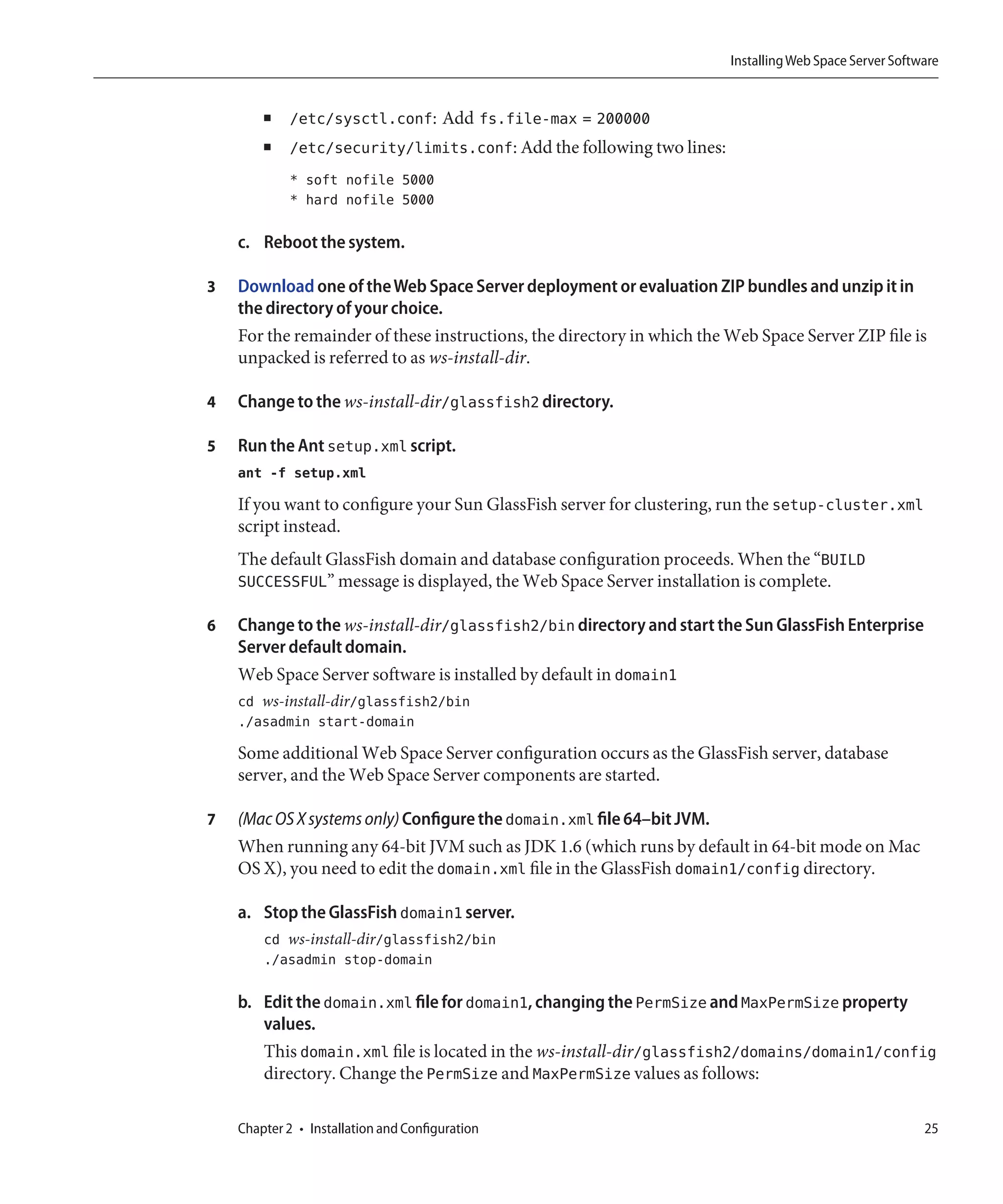 Installing Web Space Server Software


        ■    /etc/sysctl.conf: Add fs.file-max = 200000
        ■    /etc/security/limits.conf: Add the following two lines:
             * soft nofile 5000
             * hard nofile 5000

    c. Reboot the system.

3   Download one of the Web Space Server deployment or evaluation ZIP bundles and unzip it in
    the directory of your choice.
    For the remainder of these instructions, the directory in which the Web Space Server ZIP file is
    unpacked is referred to as ws-install-dir.

4   Change to the ws-install-dir/glassfish2 directory.

5   Run the Ant setup.xml script.
    ant -f setup.xml
    If you want to configure your Sun GlassFish server for clustering, run the setup-cluster.xml
    script instead.
    The default GlassFish domain and database configuration proceeds. When the “BUILD
    SUCCESSFUL” message is displayed, the Web Space Server installation is complete.

6   Change to the ws-install-dir/glassfish2/bin directory and start the Sun GlassFish Enterprise
    Server default domain.
    Web Space Server software is installed by default in domain1
    cd ws-install-dir/glassfish2/bin
    ./asadmin start-domain
    Some additional Web Space Server configuration occurs as the GlassFish server, database
    server, and the Web Space Server components are started.

7   (Mac OS X systems only) Configure the domain.xml file 64–bit JVM.
    When running any 64-bit JVM such as JDK 1.6 (which runs by default in 64-bit mode on Mac
    OS X), you need to edit the domain.xml file in the GlassFish domain1/config directory.

    a. Stop the GlassFish domain1 server.
        cd ws-install-dir/glassfish2/bin
        ./asadmin stop-domain

    b. Edit the domain.xml file for domain1, changing the PermSize and MaxPermSize property
       values.
       This domain.xml file is located in the ws-install-dir/glassfish2/domains/domain1/config
       directory. Change the PermSize and MaxPermSize values as follows:

    Chapter 2 • Installation and Configuration                                                           25
 