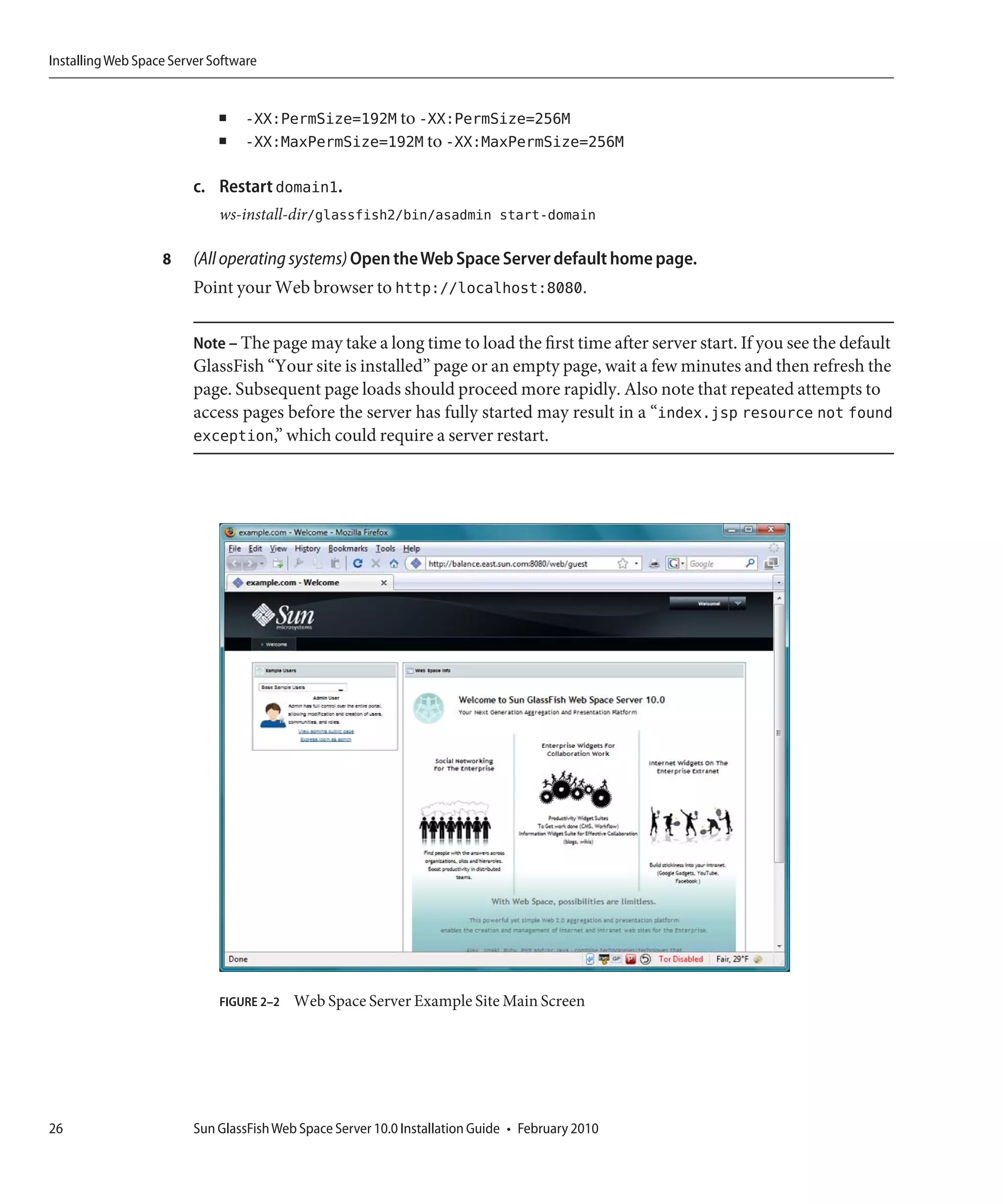 Installing Web Space Server Software


                             ■   -XX:PermSize=192M to -XX:PermSize=256M
                             ■   -XX:MaxPermSize=192M to -XX:MaxPermSize=256M

                         c. Restart domain1.
                             ws-install-dir/glassfish2/bin/asadmin start-domain

                   8     (All operating systems) Open the Web Space Server default home page.
                         Point your Web browser to http://localhost:8080.

                         Note – The page may take a long time to load the first time after server start. If you see the default
                         GlassFish “Your site is installed” page or an empty page, wait a few minutes and then refresh the
                         page. Subsequent page loads should proceed more rapidly. Also note that repeated attempts to
                         access pages before the server has fully started may result in a “index.jsp resource not found
                         exception,” which could require a server restart.




                             FIGURE 2–2   Web Space Server Example Site Main Screen




26                       Sun GlassFish Web Space Server 10.0 Installation Guide • February 2010
 
