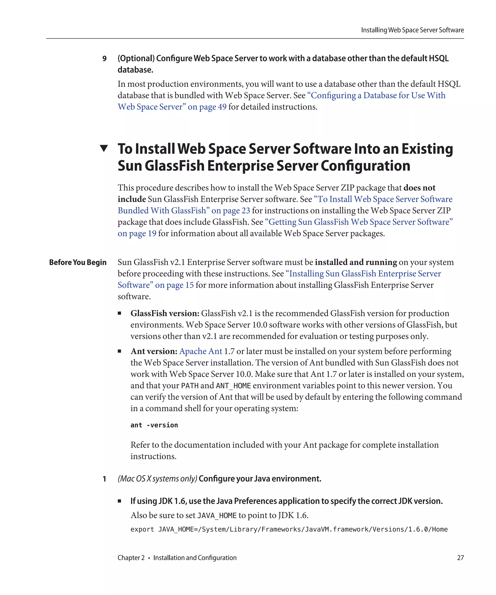 Installing Web Space Server Software


              9    (Optional) Configure Web Space Server to work with a database other than the default HSQL
                   database.
                   In most production environments, you will want to use a database other than the default HSQL
                   database that is bundled with Web Space Server. See “Configuring a Database for Use With
                   Web Space Server” on page 49 for detailed instructions.



             ▼     To Install Web Space Server Software Into an Existing
                   Sun GlassFish Enterprise Server Configuration
                   This procedure describes how to install the Web Space Server ZIP package that does not
                   include Sun GlassFish Enterprise Server software. See “To Install Web Space Server Software
                   Bundled With GlassFish” on page 23 for instructions on installing the Web Space Server ZIP
                   package that does include GlassFish. See “Getting Sun GlassFish Web Space Server Software”
                   on page 19 for information about all available Web Space Server packages.


Before You Begin   Sun GlassFish v2.1 Enterprise Server software must be installed and running on your system
                   before proceeding with these instructions. See “Installing Sun GlassFish Enterprise Server
                   Software” on page 15 for more information about installing GlassFish Enterprise Server
                   software.
                   ■   GlassFish version: GlassFish v2.1 is the recommended GlassFish version for production
                       environments. Web Space Server 10.0 software works with other versions of GlassFish, but
                       versions other than v2.1 are recommended for evaluation or testing purposes only.
                   ■   Ant version: Apache Ant 1.7 or later must be installed on your system before performing
                       the Web Space Server installation. The version of Ant bundled with Sun GlassFish does not
                       work with Web Space Server 10.0. Make sure that Ant 1.7 or later is installed on your system,
                       and that your PATH and ANT_HOME environment variables point to this newer version. You
                       can verify the version of Ant that will be used by default by entering the following command
                       in a command shell for your operating system:
                       ant -version

                       Refer to the documentation included with your Ant package for complete installation
                       instructions.

              1    (Mac OS X systems only) Configure your Java environment.

                   ■   If using JDK 1.6, use the Java Preferences application to specify the correct JDK version.
                       Also be sure to set JAVA_HOME to point to JDK 1.6.
                       export JAVA_HOME=/System/Library/Frameworks/JavaVM.framework/Versions/1.6.0/Home


                   Chapter 2 • Installation and Configuration                                                             27
 