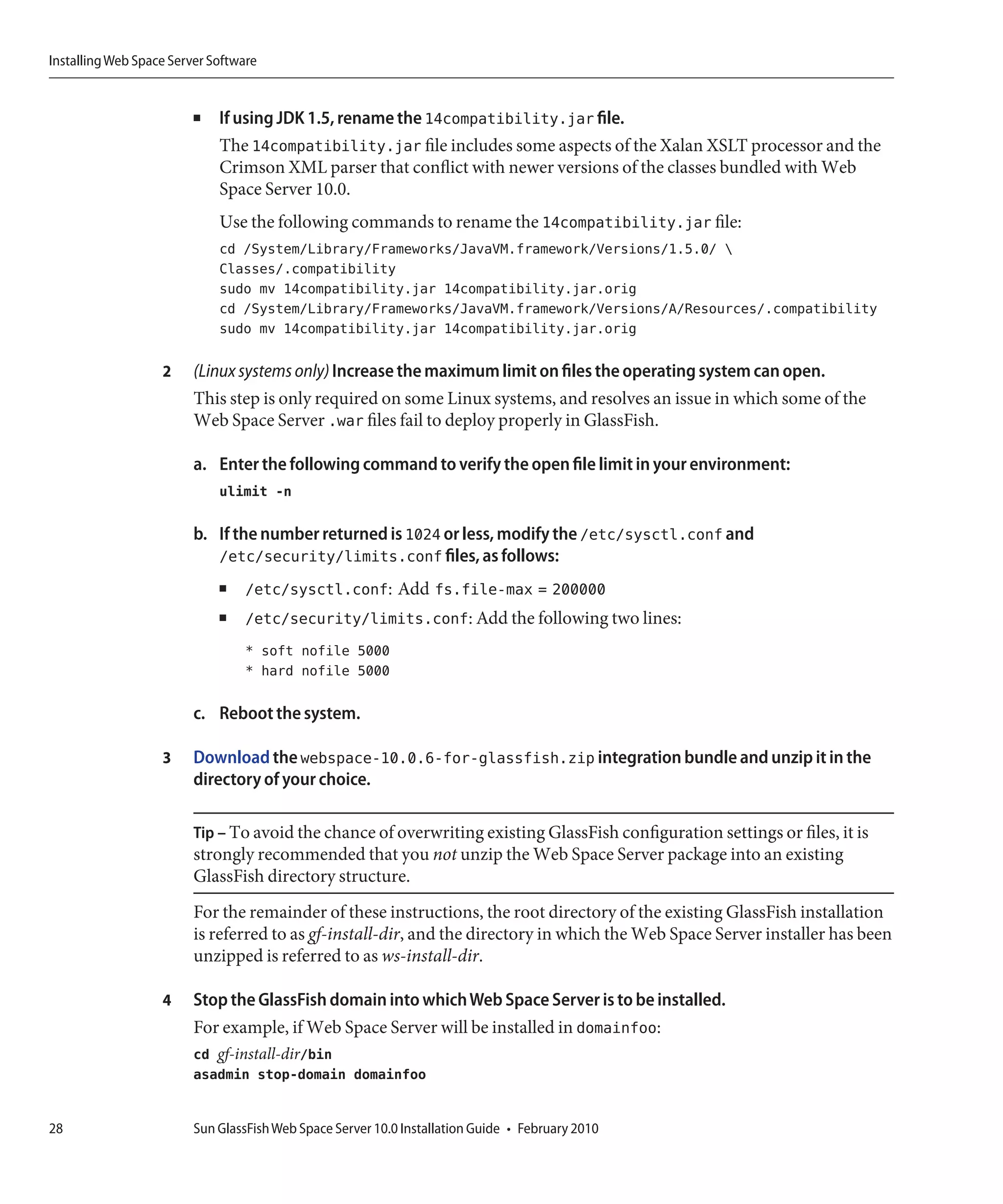Installing Web Space Server Software


                         ■   If using JDK 1.5, rename the 14compatibility.jar file.
                             The 14compatibility.jar file includes some aspects of the Xalan XSLT processor and the
                             Crimson XML parser that conflict with newer versions of the classes bundled with Web
                             Space Server 10.0.
                             Use the following commands to rename the 14compatibility.jar file:
                             cd /System/Library/Frameworks/JavaVM.framework/Versions/1.5.0/ 
                             Classes/.compatibility
                             sudo mv 14compatibility.jar 14compatibility.jar.orig
                             cd /System/Library/Frameworks/JavaVM.framework/Versions/A/Resources/.compatibility
                             sudo mv 14compatibility.jar 14compatibility.jar.orig

                   2     (Linux systems only) Increase the maximum limit on files the operating system can open.
                         This step is only required on some Linux systems, and resolves an issue in which some of the
                         Web Space Server .war files fail to deploy properly in GlassFish.

                         a. Enter the following command to verify the open file limit in your environment:
                             ulimit -n

                         b. If the number returned is 1024 or less, modify the /etc/sysctl.conf and
                            /etc/security/limits.conf files, as follows:
                             ■    /etc/sysctl.conf: Add fs.file-max = 200000
                             ■    /etc/security/limits.conf: Add the following two lines:
                                  * soft nofile 5000
                                  * hard nofile 5000

                         c. Reboot the system.

                   3     Download the webspace-10.0.6-for-glassfish.zip integration bundle and unzip it in the
                         directory of your choice.

                         Tip – To avoid the chance of overwriting existing GlassFish configuration settings or files, it is
                         strongly recommended that you not unzip the Web Space Server package into an existing
                         GlassFish directory structure.
                         For the remainder of these instructions, the root directory of the existing GlassFish installation
                         is referred to as gf-install-dir, and the directory in which the Web Space Server installer has been
                         unzipped is referred to as ws-install-dir.

                   4     Stop the GlassFish domain into which Web Space Server is to be installed.
                         For example, if Web Space Server will be installed in domainfoo:
                         cd gf-install-dir/bin
                         asadmin stop-domain domainfoo


28                       Sun GlassFish Web Space Server 10.0 Installation Guide • February 2010
 