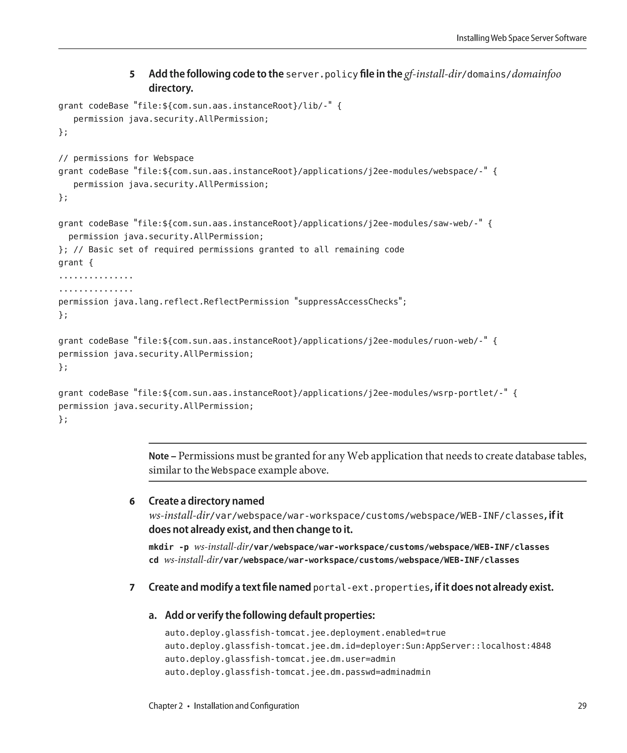 Installing Web Space Server Software


              5   Add the following code to the server.policy file in the gf-install-dir/domains/domainfoo
                  directory.
grant codeBase "file:${com.sun.aas.instanceRoot}/lib/-" {
   permission java.security.AllPermission;
};

// permissions for Webspace
grant codeBase "file:${com.sun.aas.instanceRoot}/applications/j2ee-modules/webspace/-" {
   permission java.security.AllPermission;
};

grant codeBase "file:${com.sun.aas.instanceRoot}/applications/j2ee-modules/saw-web/-" {
  permission java.security.AllPermission;
}; // Basic set of required permissions granted to all remaining code
grant {
...............
...............
permission java.lang.reflect.ReflectPermission "suppressAccessChecks";
};

grant codeBase "file:${com.sun.aas.instanceRoot}/applications/j2ee-modules/ruon-web/-" {
permission java.security.AllPermission;
};

grant codeBase "file:${com.sun.aas.instanceRoot}/applications/j2ee-modules/wsrp-portlet/-" {
permission java.security.AllPermission;
};


                  Note – Permissions must be granted for any Web application that needs to create database tables,
                  similar to the Webspace example above.

              6   Create a directory named
                  ws-install-dir/var/webspace/war-workspace/customs/webspace/WEB-INF/classes, if it
                  does not already exist, and then change to it.
                  mkdir -p ws-install-dir/var/webspace/war-workspace/customs/webspace/WEB-INF/classes
                  cd ws-install-dir/var/webspace/war-workspace/customs/webspace/WEB-INF/classes

              7   Create and modify a text file named portal-ext.properties, if it does not already exist.

                  a. Add or verify the following default properties:
                      auto.deploy.glassfish-tomcat.jee.deployment.enabled=true
                      auto.deploy.glassfish-tomcat.jee.dm.id=deployer:Sun:AppServer::localhost:4848
                      auto.deploy.glassfish-tomcat.jee.dm.user=admin
                      auto.deploy.glassfish-tomcat.jee.dm.passwd=adminadmin


                  Chapter 2 • Installation and Configuration                                                          29
 