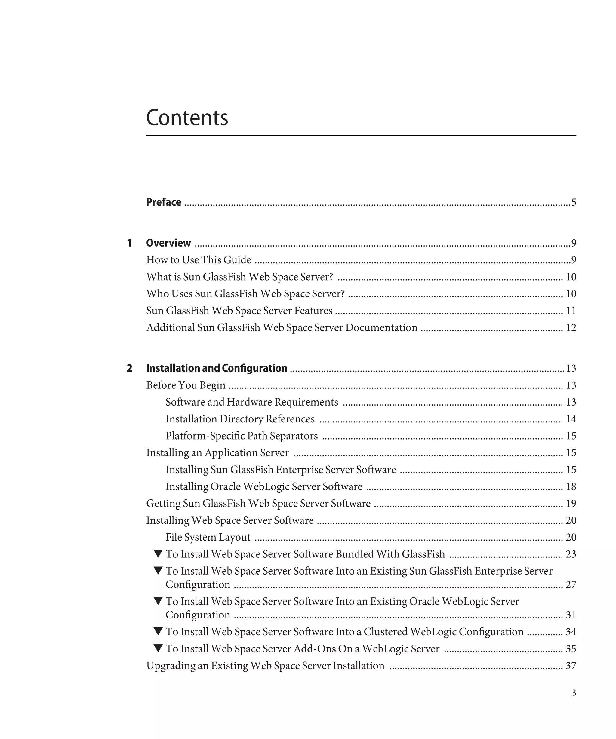 Contents


    Preface .....................................................................................................................................................5


1   Overview .................................................................................................................................................9
    How to Use This Guide ..........................................................................................................................9
    What is Sun GlassFish Web Space Server? ....................................................................................... 10
    Who Uses Sun GlassFish Web Space Server? ................................................................................... 10
    Sun GlassFish Web Space Server Features ........................................................................................ 11
    Additional Sun GlassFish Web Space Server Documentation ....................................................... 12


2   Installation and Configuration ..........................................................................................................13
    Before You Begin ................................................................................................................................. 13
        Software and Hardware Requirements ..................................................................................... 13
        Installation Directory References .............................................................................................. 14
        Platform-Specific Path Separators ............................................................................................. 15
    Installing an Application Server ........................................................................................................ 15
        Installing Sun GlassFish Enterprise Server Software ............................................................... 15
        Installing Oracle WebLogic Server Software ............................................................................ 18
    Getting Sun GlassFish Web Space Server Software ......................................................................... 19
    Installing Web Space Server Software ............................................................................................... 20
        File System Layout ....................................................................................................................... 20
      ▼ To Install Web Space Server Software Bundled With GlassFish ............................................ 23
      ▼ To Install Web Space Server Software Into an Existing Sun GlassFish Enterprise Server
        Configuration ............................................................................................................................... 27
      ▼ To Install Web Space Server Software Into an Existing Oracle WebLogic Server
        Configuration ............................................................................................................................... 31
      ▼ To Install Web Space Server Software Into a Clustered WebLogic Configuration .............. 34
      ▼ To Install Web Space Server Add-Ons On a WebLogic Server .............................................. 35
    Upgrading an Existing Web Space Server Installation ................................................................... 37

                                                                                                                                                                3
 