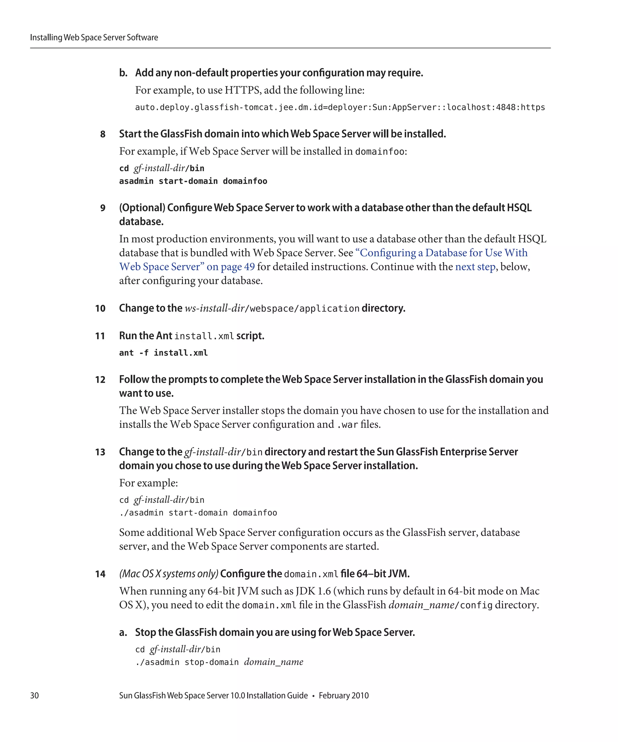 Installing Web Space Server Software


                         b. Add any non-default properties your configuration may require.
                             For example, to use HTTPS, add the following line:
                             auto.deploy.glassfish-tomcat.jee.dm.id=deployer:Sun:AppServer::localhost:4848:https

                   8     Start the GlassFish domain into which Web Space Server will be installed.
                         For example, if Web Space Server will be installed in domainfoo:
                         cd gf-install-dir/bin
                         asadmin start-domain domainfoo

                   9     (Optional) Configure Web Space Server to work with a database other than the default HSQL
                         database.
                         In most production environments, you will want to use a database other than the default HSQL
                         database that is bundled with Web Space Server. See “Configuring a Database for Use With
                         Web Space Server” on page 49 for detailed instructions. Continue with the next step, below,
                         after configuring your database.

                  10     Change to the ws-install-dir/webspace/application directory.

                  11     Run the Ant install.xml script.
                         ant -f install.xml

                  12     Follow the prompts to complete the Web Space Server installation in the GlassFish domain you
                         want to use.
                         The Web Space Server installer stops the domain you have chosen to use for the installation and
                         installs the Web Space Server configuration and .war files.

                  13     Change to the gf-install-dir/bin directory and restart the Sun GlassFish Enterprise Server
                         domain you chose to use during the Web Space Server installation.
                         For example:
                         cd gf-install-dir/bin
                         ./asadmin start-domain domainfoo
                         Some additional Web Space Server configuration occurs as the GlassFish server, database
                         server, and the Web Space Server components are started.

                  14     (Mac OS X systems only) Configure the domain.xml file 64–bit JVM.
                         When running any 64-bit JVM such as JDK 1.6 (which runs by default in 64-bit mode on Mac
                         OS X), you need to edit the domain.xml file in the GlassFish domain_name/config directory.

                         a. Stop the GlassFish domain you are using for Web Space Server.
                             cd gf-install-dir/bin
                             ./asadmin stop-domain domain_name


30                       Sun GlassFish Web Space Server 10.0 Installation Guide • February 2010
 