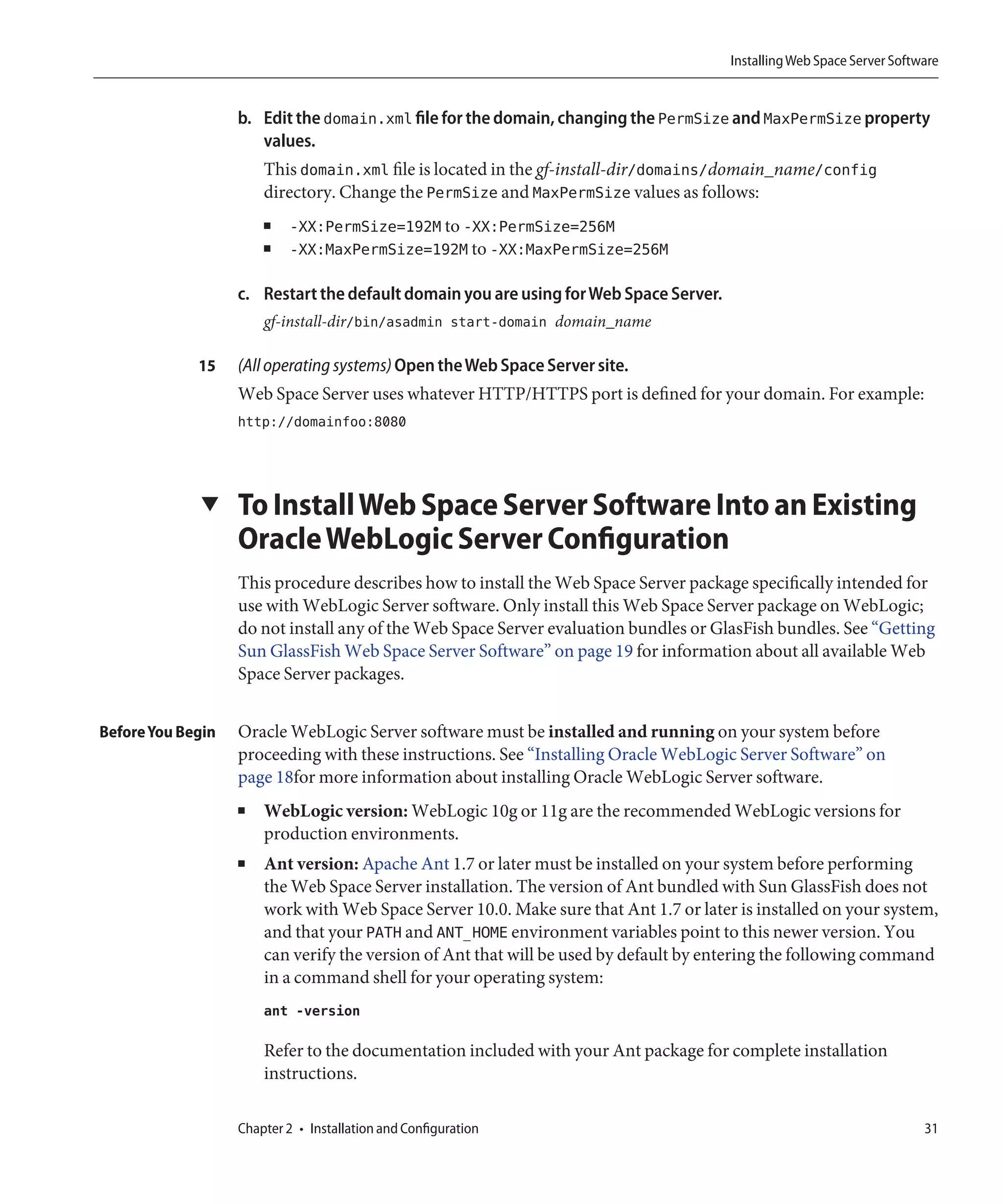 Installing Web Space Server Software


                   b. Edit the domain.xml file for the domain, changing the PermSize and MaxPermSize property
                      values.
                       This domain.xml file is located in the gf-install-dir/domains/domain_name/config
                       directory. Change the PermSize and MaxPermSize values as follows:
                       ■    -XX:PermSize=192M to -XX:PermSize=256M
                       ■    -XX:MaxPermSize=192M to -XX:MaxPermSize=256M

                   c. Restart the default domain you are using for Web Space Server.
                       gf-install-dir/bin/asadmin start-domain domain_name

             15    (All operating systems) Open the Web Space Server site.
                   Web Space Server uses whatever HTTP/HTTPS port is defined for your domain. For example:
                   http://domainfoo:8080




             ▼     To Install Web Space Server Software Into an Existing
                   Oracle WebLogic Server Configuration
                   This procedure describes how to install the Web Space Server package specifically intended for
                   use with WebLogic Server software. Only install this Web Space Server package on WebLogic;
                   do not install any of the Web Space Server evaluation bundles or GlasFish bundles. See “Getting
                   Sun GlassFish Web Space Server Software” on page 19 for information about all available Web
                   Space Server packages.


Before You Begin   Oracle WebLogic Server software must be installed and running on your system before
                   proceeding with these instructions. See “Installing Oracle WebLogic Server Software” on
                   page 18for more information about installing Oracle WebLogic Server software.
                   ■   WebLogic version: WebLogic 10g or 11g are the recommended WebLogic versions for
                       production environments.
                   ■   Ant version: Apache Ant 1.7 or later must be installed on your system before performing
                       the Web Space Server installation. The version of Ant bundled with Sun GlassFish does not
                       work with Web Space Server 10.0. Make sure that Ant 1.7 or later is installed on your system,
                       and that your PATH and ANT_HOME environment variables point to this newer version. You
                       can verify the version of Ant that will be used by default by entering the following command
                       in a command shell for your operating system:
                       ant -version

                       Refer to the documentation included with your Ant package for complete installation
                       instructions.

                   Chapter 2 • Installation and Configuration                                                           31
 