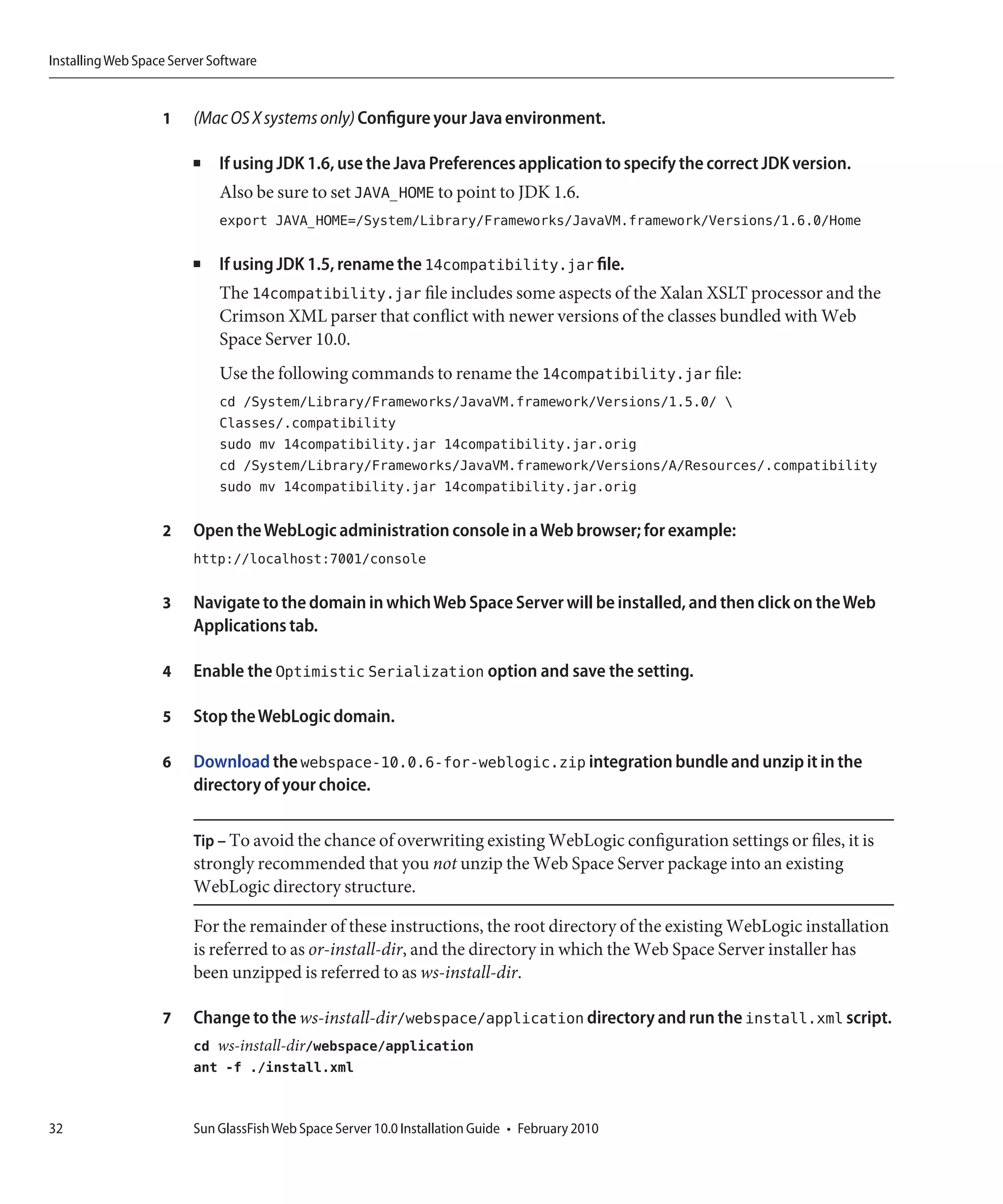 Installing Web Space Server Software


                   1     (Mac OS X systems only) Configure your Java environment.

                         ■   If using JDK 1.6, use the Java Preferences application to specify the correct JDK version.
                             Also be sure to set JAVA_HOME to point to JDK 1.6.
                             export JAVA_HOME=/System/Library/Frameworks/JavaVM.framework/Versions/1.6.0/Home

                         ■   If using JDK 1.5, rename the 14compatibility.jar file.
                             The 14compatibility.jar file includes some aspects of the Xalan XSLT processor and the
                             Crimson XML parser that conflict with newer versions of the classes bundled with Web
                             Space Server 10.0.
                             Use the following commands to rename the 14compatibility.jar file:
                             cd /System/Library/Frameworks/JavaVM.framework/Versions/1.5.0/ 
                             Classes/.compatibility
                             sudo mv 14compatibility.jar 14compatibility.jar.orig
                             cd /System/Library/Frameworks/JavaVM.framework/Versions/A/Resources/.compatibility
                             sudo mv 14compatibility.jar 14compatibility.jar.orig

                   2     Open the WebLogic administration console in a Web browser; for example:
                         http://localhost:7001/console

                   3     Navigate to the domain in which Web Space Server will be installed, and then click on the Web
                         Applications tab.

                   4     Enable the Optimistic Serialization option and save the setting.

                   5     Stop the WebLogic domain.

                   6     Download the webspace-10.0.6-for-weblogic.zip integration bundle and unzip it in the
                         directory of your choice.

                         Tip – To avoid the chance of overwriting existing WebLogic configuration settings or files, it is
                         strongly recommended that you not unzip the Web Space Server package into an existing
                         WebLogic directory structure.

                         For the remainder of these instructions, the root directory of the existing WebLogic installation
                         is referred to as or-install-dir, and the directory in which the Web Space Server installer has
                         been unzipped is referred to as ws-install-dir.

                   7     Change to the ws-install-dir/webspace/application directory and run the install.xml script.
                         cd ws-install-dir/webspace/application
                         ant -f ./install.xml


32                       Sun GlassFish Web Space Server 10.0 Installation Guide • February 2010
 