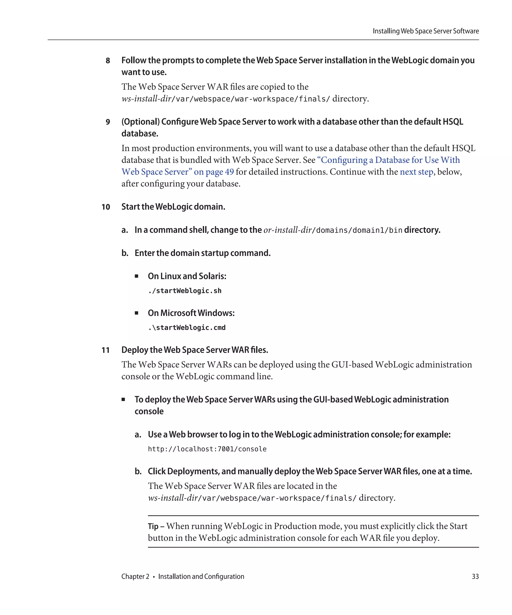 Installing Web Space Server Software


 8   Follow the prompts to complete the Web Space Server installation in the WebLogic domain you
     want to use.
     The Web Space Server WAR files are copied to the
     ws-install-dir/var/webspace/war-workspace/finals/ directory.

 9   (Optional) Configure Web Space Server to work with a database other than the default HSQL
     database.
     In most production environments, you will want to use a database other than the default HSQL
     database that is bundled with Web Space Server. See “Configuring a Database for Use With
     Web Space Server” on page 49 for detailed instructions. Continue with the next step, below,
     after configuring your database.

10   Start the WebLogic domain.

     a. In a command shell, change to the or-install-dir/domains/domain1/bin directory.

     b. Enter the domain startup command.

         ■    On Linux and Solaris:
              ./startWeblogic.sh

         ■    On Microsoft Windows:
              .startWeblogic.cmd

11   Deploy the Web Space Server WAR files.
     The Web Space Server WARs can be deployed using the GUI-based WebLogic administration
     console or the WebLogic command line.

     ■   To deploy the Web Space Server WARs using the GUI-based WebLogic administration
         console

         a. Use a Web browser to log in to the WebLogic administration console; for example:
              http://localhost:7001/console

         b. Click Deployments, and manually deploy the Web Space Server WAR files, one at a time.
              The Web Space Server WAR files are located in the
              ws-install-dir/var/webspace/war-workspace/finals/ directory.

              Tip – When running WebLogic in Production mode, you must explicitly click the Start
              button in the WebLogic administration console for each WAR file you deploy.



     Chapter 2 • Installation and Configuration                                                          33
 