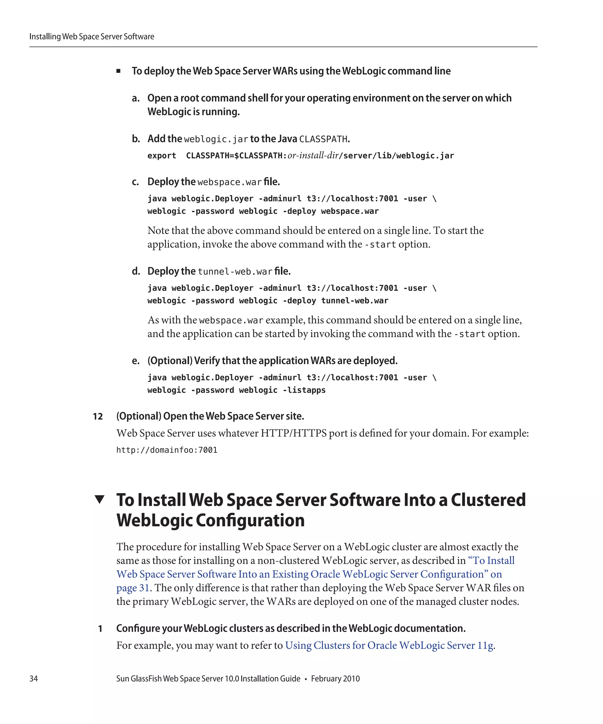 Installing Web Space Server Software


                         ■   To deploy the Web Space Server WARs using the WebLogic command line

                             a. Open a root command shell for your operating environment on the server on which
                                WebLogic is running.

                             b. Add the weblogic.jar to the Java CLASSPATH.
                                  export CLASSPATH=$CLASSPATH:or-install-dir/server/lib/weblogic.jar

                             c. Deploy the webspace.war file.
                                  java weblogic.Deployer -adminurl t3://localhost:7001 -user 
                                  weblogic -password weblogic -deploy webspace.war

                                  Note that the above command should be entered on a single line. To start the
                                  application, invoke the above command with the -start option.

                             d. Deploy the tunnel-web.war file.
                                  java weblogic.Deployer -adminurl t3://localhost:7001 -user 
                                  weblogic -password weblogic -deploy tunnel-web.war

                                  As with the webspace.war example, this command should be entered on a single line,
                                  and the application can be started by invoking the command with the -start option.

                             e. (Optional) Verify that the application WARs are deployed.
                                  java weblogic.Deployer -adminurl t3://localhost:7001 -user 
                                  weblogic -password weblogic -listapps

                  12     (Optional) Open the Web Space Server site.
                         Web Space Server uses whatever HTTP/HTTPS port is defined for your domain. For example:
                         http://domainfoo:7001




                  ▼      To Install Web Space Server Software Into a Clustered
                         WebLogic Configuration
                         The procedure for installing Web Space Server on a WebLogic cluster are almost exactly the
                         same as those for installing on a non-clustered WebLogic server, as described in “To Install
                         Web Space Server Software Into an Existing Oracle WebLogic Server Configuration” on
                         page 31. The only difference is that rather than deploying the Web Space Server WAR files on
                         the primary WebLogic server, the WARs are deployed on one of the managed cluster nodes.

                   1     Configure your WebLogic clusters as described in the WebLogic documentation.
                         For example, you may want to refer to Using Clusters for Oracle WebLogic Server 11g.

34                       Sun GlassFish Web Space Server 10.0 Installation Guide • February 2010
 