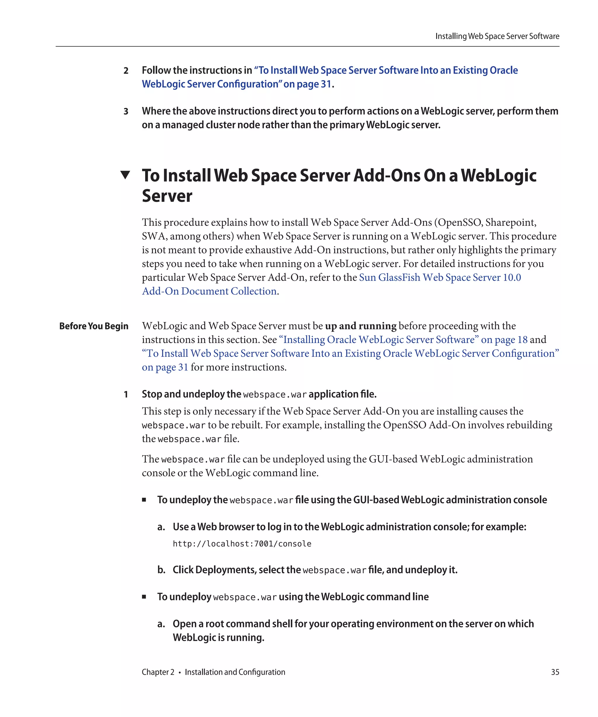Installing Web Space Server Software


              2    Follow the instructions in “To Install Web Space Server Software Into an Existing Oracle
                   WebLogic Server Configuration”on page 31.

              3    Where the above instructions direct you to perform actions on a WebLogic server, perform them
                   on a managed cluster node rather than the primary WebLogic server.



             ▼     To Install Web Space Server Add-Ons On a WebLogic
                   Server
                   This procedure explains how to install Web Space Server Add-Ons (OpenSSO, Sharepoint,
                   SWA, among others) when Web Space Server is running on a WebLogic server. This procedure
                   is not meant to provide exhaustive Add-On instructions, but rather only highlights the primary
                   steps you need to take when running on a WebLogic server. For detailed instructions for you
                   particular Web Space Server Add-On, refer to the Sun GlassFish Web Space Server 10.0
                   Add-On Document Collection.


Before You Begin   WebLogic and Web Space Server must be up and running before proceeding with the
                   instructions in this section. See “Installing Oracle WebLogic Server Software” on page 18 and
                   “To Install Web Space Server Software Into an Existing Oracle WebLogic Server Configuration”
                   on page 31 for more instructions.

              1    Stop and undeploy the webspace.war application file.
                   This step is only necessary if the Web Space Server Add-On you are installing causes the
                   webspace.war to be rebuilt. For example, installing the OpenSSO Add-On involves rebuilding
                   the webspace.war file.
                   The webspace.war file can be undeployed using the GUI-based WebLogic administration
                   console or the WebLogic command line.

                   ■   To undeploy the webspace.war file using the GUI-based WebLogic administration console

                       a. Use a Web browser to log in to the WebLogic administration console; for example:
                            http://localhost:7001/console

                       b. Click Deployments, select the webspace.war file, and undeploy it.

                   ■   To undeploy webspace.war using the WebLogic command line

                       a. Open a root command shell for your operating environment on the server on which
                          WebLogic is running.


                   Chapter 2 • Installation and Configuration                                                           35
 