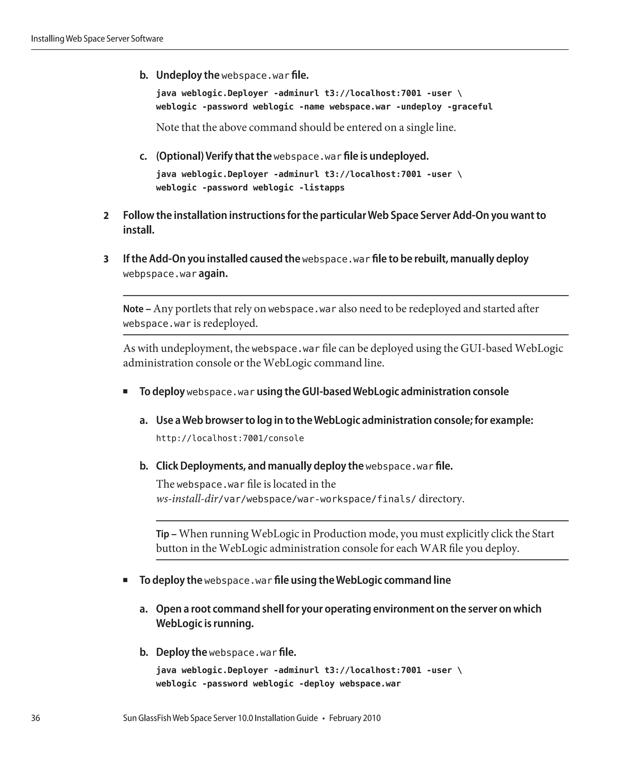 Installing Web Space Server Software


                             b. Undeploy the webspace.war file.
                                  java weblogic.Deployer -adminurl t3://localhost:7001 -user 
                                  weblogic -password weblogic -name webspace.war -undeploy -graceful

                                  Note that the above command should be entered on a single line.

                             c. (Optional) Verify that the webspace.war file is undeployed.
                                  java weblogic.Deployer -adminurl t3://localhost:7001 -user 
                                  weblogic -password weblogic -listapps

                   2     Follow the installation instructions for the particular Web Space Server Add-On you want to
                         install.

                   3     If the Add-On you installed caused the webspace.war file to be rebuilt, manually deploy
                         webpspace.war again.

                         Note – Any portlets that rely on webspace.war also need to be redeployed and started after
                         webspace.war is redeployed.

                         As with undeployment, the webspace.war file can be deployed using the GUI-based WebLogic
                         administration console or the WebLogic command line.

                         ■   To deploy webspace.war using the GUI-based WebLogic administration console

                             a. Use a Web browser to log in to the WebLogic administration console; for example:
                                  http://localhost:7001/console

                             b. Click Deployments, and manually deploy the webspace.war file.
                                  The webspace.war file is located in the
                                  ws-install-dir/var/webspace/war-workspace/finals/ directory.

                                  Tip – When running WebLogic in Production mode, you must explicitly click the Start
                                  button in the WebLogic administration console for each WAR file you deploy.

                         ■   To deploy the webspace.war file using the WebLogic command line

                             a. Open a root command shell for your operating environment on the server on which
                                WebLogic is running.

                             b. Deploy the webspace.war file.
                                  java weblogic.Deployer -adminurl t3://localhost:7001 -user 
                                  weblogic -password weblogic -deploy webspace.war


36                       Sun GlassFish Web Space Server 10.0 Installation Guide • February 2010
 