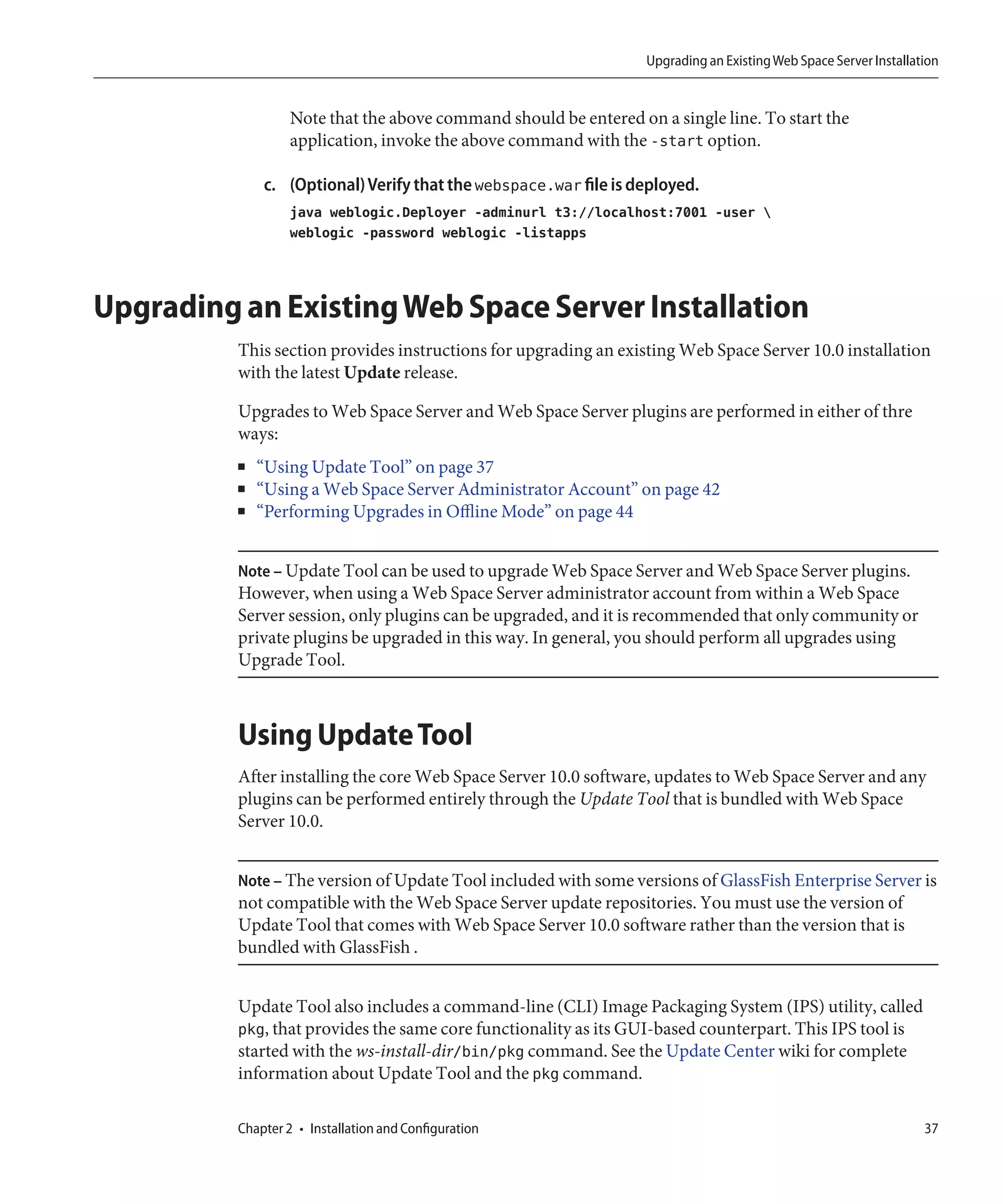 Upgrading an Existing Web Space Server Installation


                   Note that the above command should be entered on a single line. To start the
                   application, invoke the above command with the -start option.

              c. (Optional) Verify that the webspace.war file is deployed.
                   java weblogic.Deployer -adminurl t3://localhost:7001 -user 
                   weblogic -password weblogic -listapps



Upgrading an Existing Web Space Server Installation
          This section provides instructions for upgrading an existing Web Space Server 10.0 installation
          with the latest Update release.

          Upgrades to Web Space Server and Web Space Server plugins are performed in either of thre
          ways:
          ■   “Using Update Tool” on page 37
          ■   “Using a Web Space Server Administrator Account” on page 42
          ■   “Performing Upgrades in Offline Mode” on page 44


          Note – Update Tool can be used to upgrade Web Space Server and Web Space Server plugins.
          However, when using a Web Space Server administrator account from within a Web Space
          Server session, only plugins can be upgraded, and it is recommended that only community or
          private plugins be upgraded in this way. In general, you should perform all upgrades using
          Upgrade Tool.



          Using Update Tool
          After installing the core Web Space Server 10.0 software, updates to Web Space Server and any
          plugins can be performed entirely through the Update Tool that is bundled with Web Space
          Server 10.0.


          Note – The version of Update Tool included with some versions of GlassFish Enterprise Server is
          not compatible with the Web Space Server update repositories. You must use the version of
          Update Tool that comes with Web Space Server 10.0 software rather than the version that is
          bundled with GlassFish .


          Update Tool also includes a command-line (CLI) Image Packaging System (IPS) utility, called
          pkg, that provides the same core functionality as its GUI-based counterpart. This IPS tool is
          started with the ws-install-dir/bin/pkg command. See the Update Center wiki for complete
          information about Update Tool and the pkg command.

          Chapter 2 • Installation and Configuration                                                               37
 