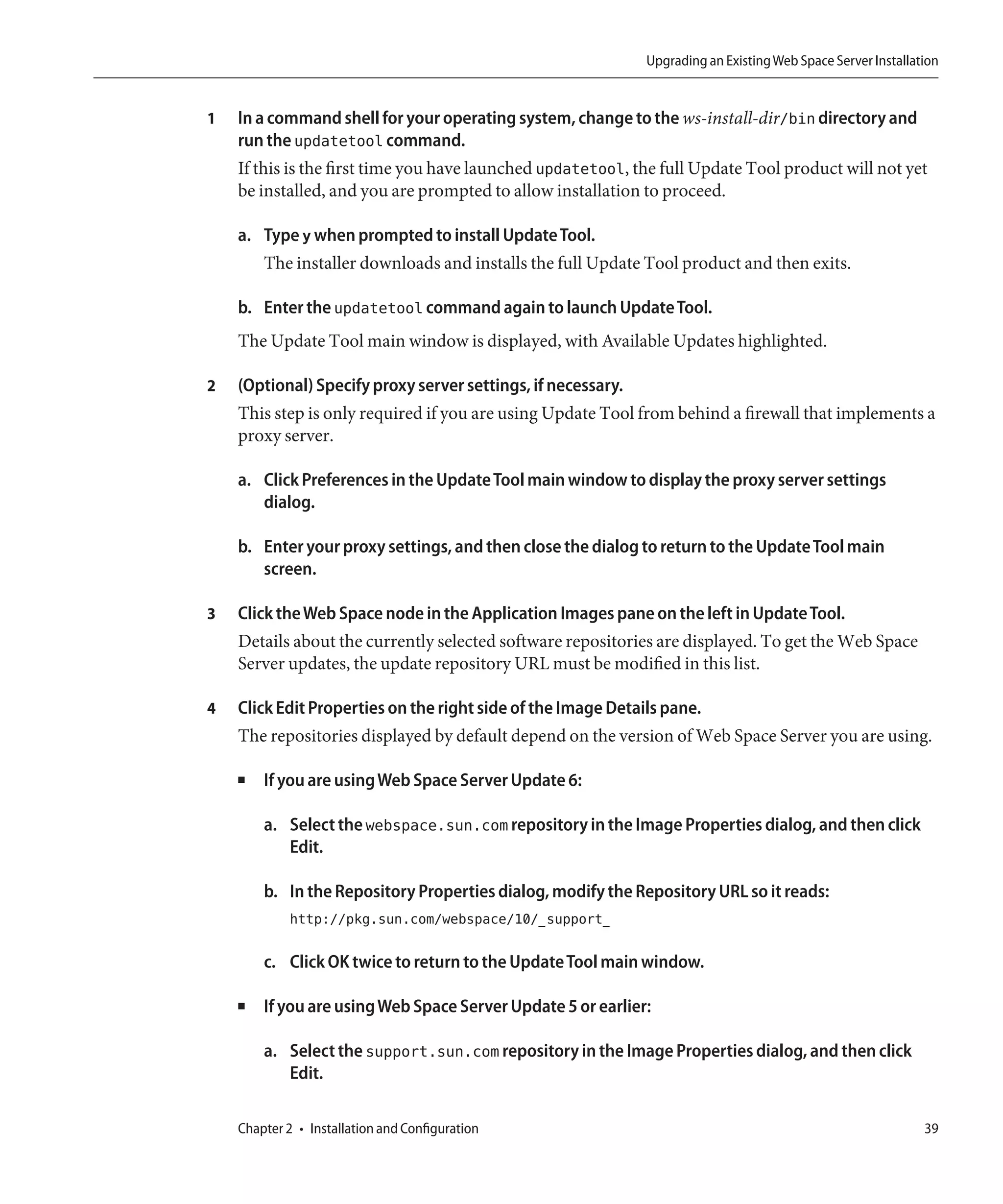 Upgrading an Existing Web Space Server Installation


1   In a command shell for your operating system, change to the ws-install-dir/bin directory and
    run the updatetool command.
    If this is the first time you have launched updatetool, the full Update Tool product will not yet
    be installed, and you are prompted to allow installation to proceed.

    a. Type y when prompted to install Update Tool.
       The installer downloads and installs the full Update Tool product and then exits.

    b. Enter the updatetool command again to launch Update Tool.
    The Update Tool main window is displayed, with Available Updates highlighted.

2   (Optional) Specify proxy server settings, if necessary.
    This step is only required if you are using Update Tool from behind a firewall that implements a
    proxy server.

    a. Click Preferences in the Update Tool main window to display the proxy server settings
       dialog.

    b. Enter your proxy settings, and then close the dialog to return to the Update Tool main
       screen.

3   Click the Web Space node in the Application Images pane on the left in Update Tool.
    Details about the currently selected software repositories are displayed. To get the Web Space
    Server updates, the update repository URL must be modified in this list.

4   Click Edit Properties on the right side of the Image Details pane.
    The repositories displayed by default depend on the version of Web Space Server you are using.

    ■   If you are using Web Space Server Update 6:

        a. Select the webspace.sun.com repository in the Image Properties dialog, and then click
           Edit.

        b. In the Repository Properties dialog, modify the Repository URL so it reads:
             http://pkg.sun.com/webspace/10/_support_

        c. Click OK twice to return to the Update Tool main window.

    ■   If you are using Web Space Server Update 5 or earlier:

        a. Select the support.sun.com repository in the Image Properties dialog, and then click
           Edit.

    Chapter 2 • Installation and Configuration                                                                39
 