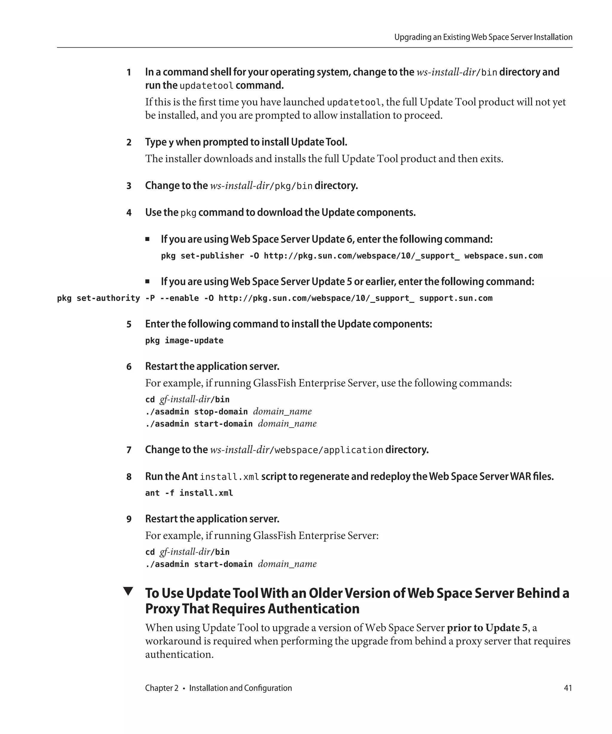Upgrading an Existing Web Space Server Installation


              1   In a command shell for your operating system, change to the ws-install-dir/bin directory and
                  run the updatetool command.
                  If this is the first time you have launched updatetool, the full Update Tool product will not yet
                  be installed, and you are prompted to allow installation to proceed.

              2   Type y when prompted to install Update Tool.
                  The installer downloads and installs the full Update Tool product and then exits.

              3   Change to the ws-install-dir/pkg/bin directory.

              4   Use the pkg command to download the Update components.

                  ■   If you are using Web Space Server Update 6, enter the following command:
                      pkg set-publisher -O http://pkg.sun.com/webspace/10/_support_ webspace.sun.com

                  ■   If you are using Web Space Server Update 5 or earlier, enter the following command:
pkg set-authority -P --enable -O http://pkg.sun.com/webspace/10/_support_ support.sun.com

              5   Enter the following command to install the Update components:
                  pkg image-update

              6   Restart the application server.
                  For example, if running GlassFish Enterprise Server, use the following commands:
                  cd gf-install-dir/bin
                  ./asadmin stop-domain domain_name
                  ./asadmin start-domain domain_name

              7   Change to the ws-install-dir/webspace/application directory.

              8   Run the Ant install.xml script to regenerate and redeploy the Web Space Server WAR files.
                  ant -f install.xml

              9   Restart the application server.
                  For example, if running GlassFish Enterprise Server:
                  cd gf-install-dir/bin
                  ./asadmin start-domain domain_name

             ▼ To Use Update Tool With an Older Version of Web Space Server Behind a
                  Proxy That Requires Authentication
                  When using Update Tool to upgrade a version of Web Space Server prior to Update 5, a
                  workaround is required when performing the upgrade from behind a proxy server that requires
                  authentication.

                  Chapter 2 • Installation and Configuration                                                               41
 