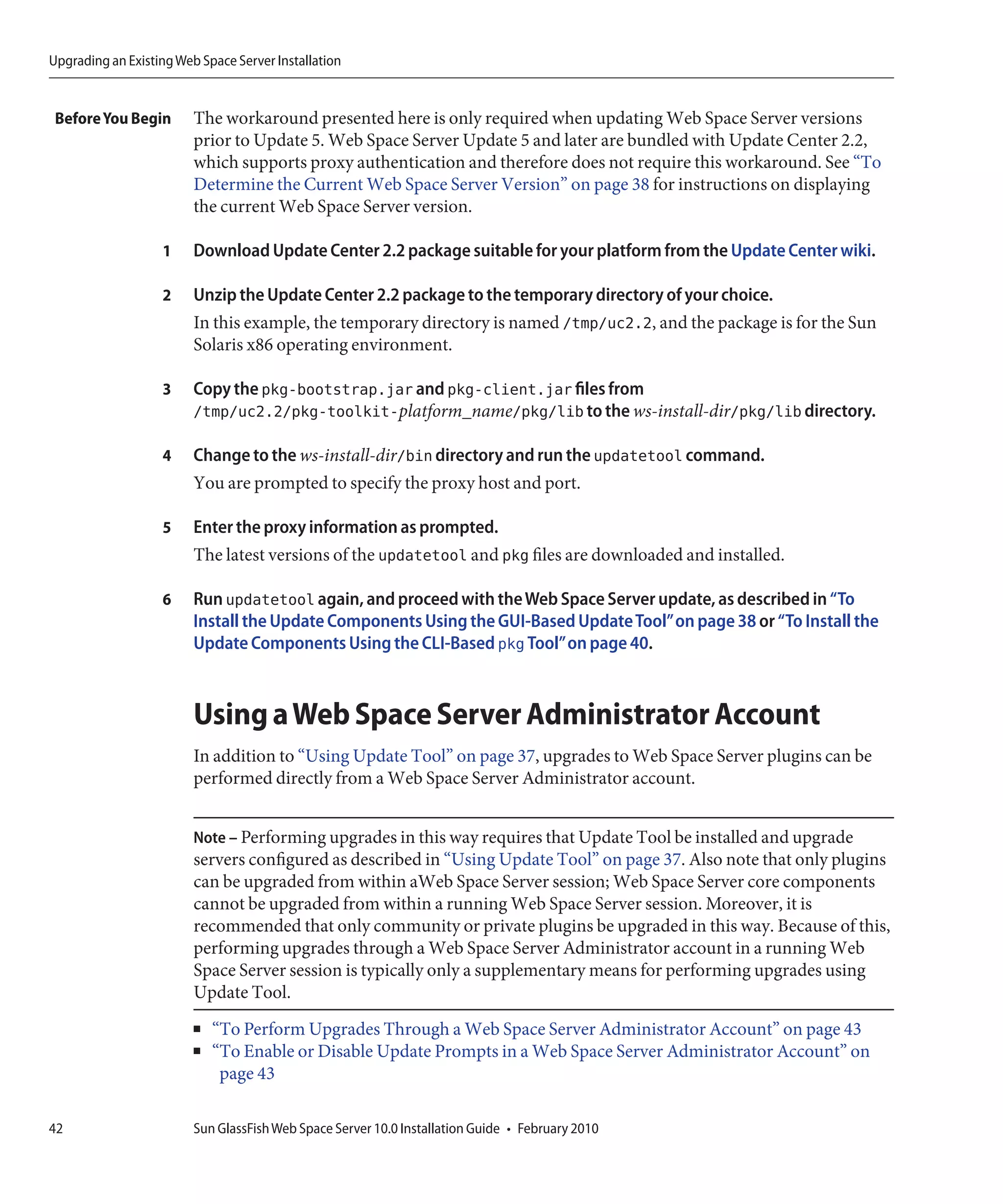 Upgrading an Existing Web Space Server Installation


 Before You Begin        The workaround presented here is only required when updating Web Space Server versions
                         prior to Update 5. Web Space Server Update 5 and later are bundled with Update Center 2.2,
                         which supports proxy authentication and therefore does not require this workaround. See “To
                         Determine the Current Web Space Server Version” on page 38 for instructions on displaying
                         the current Web Space Server version.

                   1     Download Update Center 2.2 package suitable for your platform from the Update Center wiki.

                   2     Unzip the Update Center 2.2 package to the temporary directory of your choice.
                         In this example, the temporary directory is named /tmp/uc2.2, and the package is for the Sun
                         Solaris x86 operating environment.

                   3     Copy the pkg-bootstrap.jar and pkg-client.jar files from
                         /tmp/uc2.2/pkg-toolkit-platform_name/pkg/lib to the ws-install-dir/pkg/lib directory.

                   4     Change to the ws-install-dir/bin directory and run the updatetool command.
                         You are prompted to specify the proxy host and port.

                   5     Enter the proxy information as prompted.
                         The latest versions of the updatetool and pkg files are downloaded and installed.

                   6     Run updatetool again, and proceed with the Web Space Server update, as described in “To
                         Install the Update Components Using the GUI-Based Update Tool”on page 38 or “To Install the
                         Update Components Using the CLI-Based pkg Tool”on page 40.



                         Using a Web Space Server Administrator Account
                         In addition to “Using Update Tool” on page 37, upgrades to Web Space Server plugins can be
                         performed directly from a Web Space Server Administrator account.


                         Note – Performing upgrades in this way requires that Update Tool be installed and upgrade
                         servers configured as described in “Using Update Tool” on page 37. Also note that only plugins
                         can be upgraded from within aWeb Space Server session; Web Space Server core components
                         cannot be upgraded from within a running Web Space Server session. Moreover, it is
                         recommended that only community or private plugins be upgraded in this way. Because of this,
                         performing upgrades through a Web Space Server Administrator account in a running Web
                         Space Server session is typically only a supplementary means for performing upgrades using
                         Update Tool.
                         ■   “To Perform Upgrades Through a Web Space Server Administrator Account” on page 43
                         ■   “To Enable or Disable Update Prompts in a Web Space Server Administrator Account” on
                              page 43

42                       Sun GlassFish Web Space Server 10.0 Installation Guide • February 2010
 