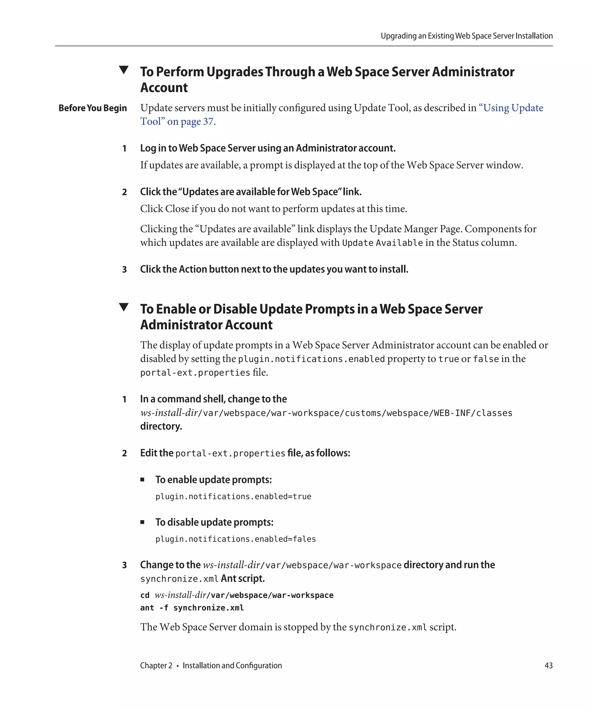 Upgrading an Existing Web Space Server Installation



             ▼ To Perform Upgrades Through a Web Space Server Administrator
                   Account
Before You Begin   Update servers must be initially configured using Update Tool, as described in “Using Update
                   Tool” on page 37.

              1    Log in to Web Space Server using an Administrator account.
                   If updates are available, a prompt is displayed at the top of the Web Space Server window.

              2    Click the“Updates are available for Web Space”link.
                   Click Close if you do not want to perform updates at this time.
                   Clicking the “Updates are available” link displays the Update Manger Page. Components for
                   which updates are available are displayed with Update Available in the Status column.

              3    Click the Action button next to the updates you want to install.


             ▼ To Enable or Disable Update Prompts in a Web Space Server
                   Administrator Account
                   The display of update prompts in a Web Space Server Administrator account can be enabled or
                   disabled by setting the plugin.notifications.enabled property to true or false in the
                   portal-ext.properties file.

              1    In a command shell, change to the
                   ws-install-dir/var/webspace/war-workspace/customs/webspace/WEB-INF/classes
                   directory.

              2    Edit the portal-ext.properties file, as follows:

                   ■   To enable update prompts:
                       plugin.notifications.enabled=true

                   ■   To disable update prompts:
                       plugin.notifications.enabled=fales

              3    Change to the ws-install-dir/var/webspace/war-workspace directory and run the
                   synchronize.xml Ant script.
                   cd ws-install-dir/var/webspace/war-workspace
                   ant -f synchronize.xml

                   The Web Space Server domain is stopped by the synchronize.xml script.


                   Chapter 2 • Installation and Configuration                                                               43
 