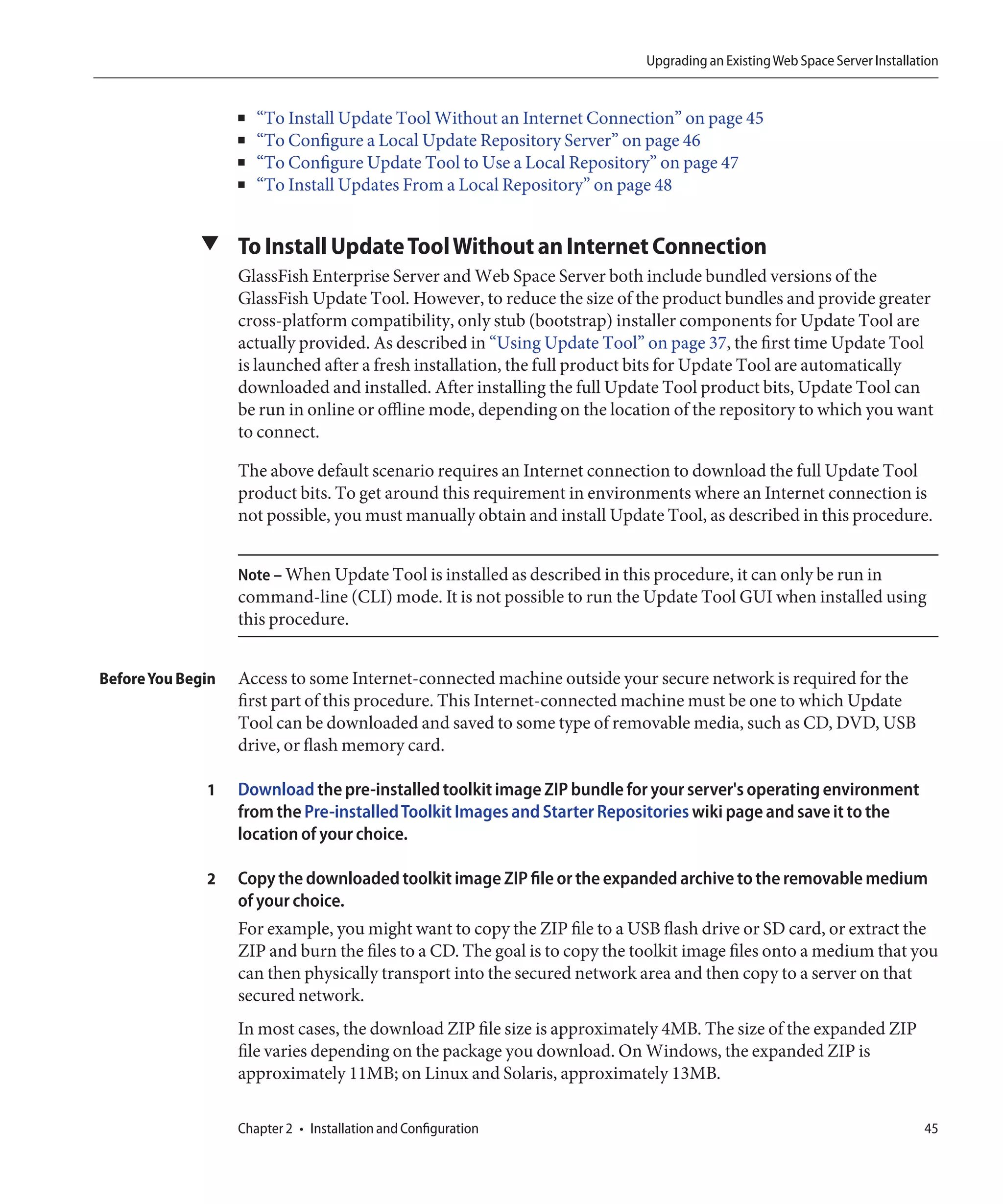 Upgrading an Existing Web Space Server Installation


                   ■   “To Install Update Tool Without an Internet Connection” on page 45
                   ■   “To Configure a Local Update Repository Server” on page 46
                   ■   “To Configure Update Tool to Use a Local Repository” on page 47
                   ■   “To Install Updates From a Local Repository” on page 48


             ▼ To Install Update Tool Without an Internet Connection
                   GlassFish Enterprise Server and Web Space Server both include bundled versions of the
                   GlassFish Update Tool. However, to reduce the size of the product bundles and provide greater
                   cross-platform compatibility, only stub (bootstrap) installer components for Update Tool are
                   actually provided. As described in “Using Update Tool” on page 37, the first time Update Tool
                   is launched after a fresh installation, the full product bits for Update Tool are automatically
                   downloaded and installed. After installing the full Update Tool product bits, Update Tool can
                   be run in online or offline mode, depending on the location of the repository to which you want
                   to connect.

                   The above default scenario requires an Internet connection to download the full Update Tool
                   product bits. To get around this requirement in environments where an Internet connection is
                   not possible, you must manually obtain and install Update Tool, as described in this procedure.


                   Note – When Update Tool is installed as described in this procedure, it can only be run in
                   command-line (CLI) mode. It is not possible to run the Update Tool GUI when installed using
                   this procedure.


Before You Begin   Access to some Internet-connected machine outside your secure network is required for the
                   first part of this procedure. This Internet-connected machine must be one to which Update
                   Tool can be downloaded and saved to some type of removable media, such as CD, DVD, USB
                   drive, or flash memory card.

              1    Download the pre-installed toolkit image ZIP bundle for your server's operating environment
                   from the Pre-installed Toolkit Images and Starter Repositories wiki page and save it to the
                   location of your choice.

              2    Copy the downloaded toolkit image ZIP file or the expanded archive to the removable medium
                   of your choice.
                   For example, you might want to copy the ZIP file to a USB flash drive or SD card, or extract the
                   ZIP and burn the files to a CD. The goal is to copy the toolkit image files onto a medium that you
                   can then physically transport into the secured network area and then copy to a server on that
                   secured network.
                   In most cases, the download ZIP file size is approximately 4MB. The size of the expanded ZIP
                   file varies depending on the package you download. On Windows, the expanded ZIP is
                   approximately 11MB; on Linux and Solaris, approximately 13MB.

                   Chapter 2 • Installation and Configuration                                                               45
 