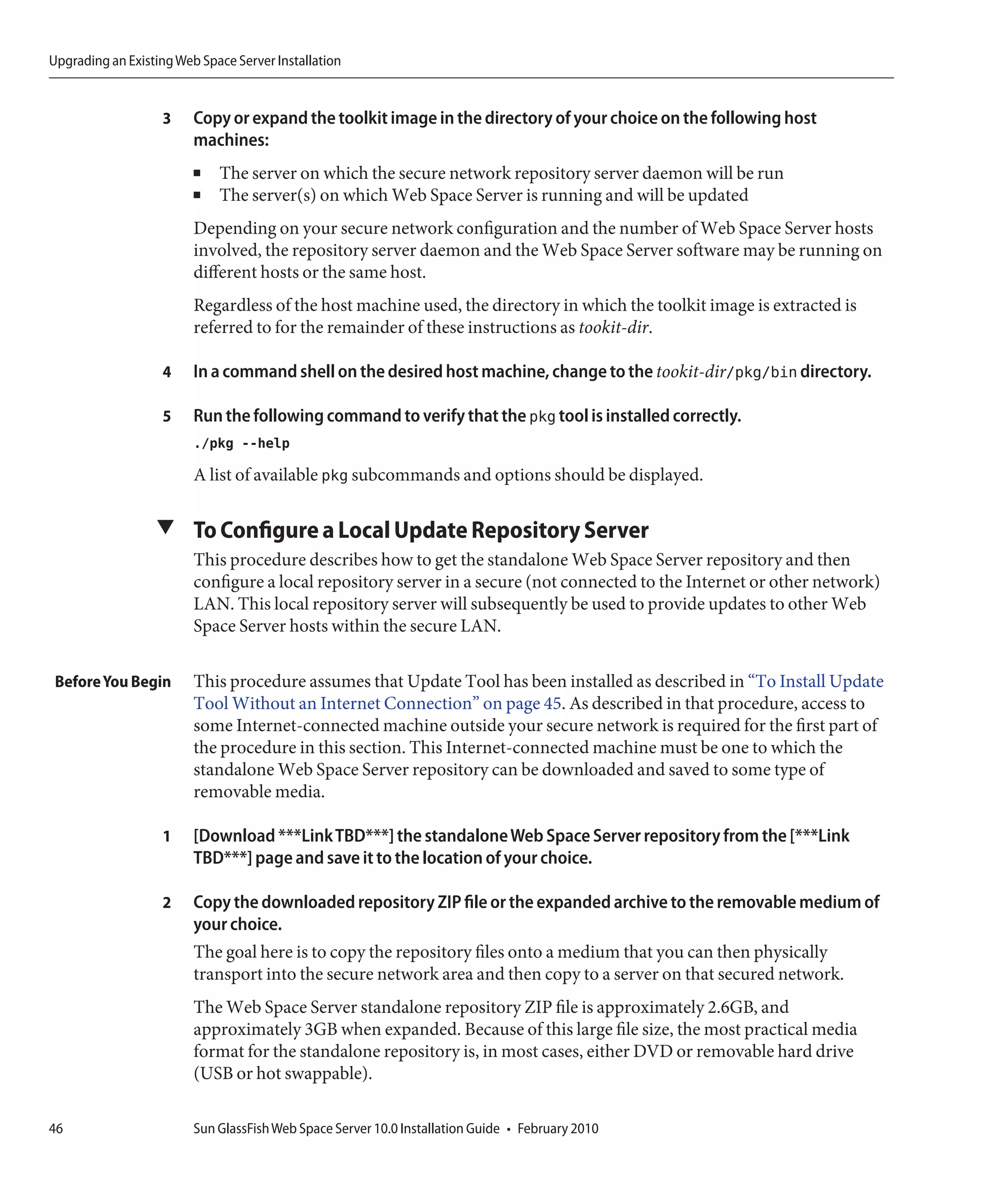Upgrading an Existing Web Space Server Installation


                   3     Copy or expand the toolkit image in the directory of your choice on the following host
                         machines:
                         ■   The server on which the secure network repository server daemon will be run
                         ■   The server(s) on which Web Space Server is running and will be updated
                         Depending on your secure network configuration and the number of Web Space Server hosts
                         involved, the repository server daemon and the Web Space Server software may be running on
                         different hosts or the same host.
                         Regardless of the host machine used, the directory in which the toolkit image is extracted is
                         referred to for the remainder of these instructions as tookit-dir.

                   4     In a command shell on the desired host machine, change to the tookit-dir/pkg/bin directory.

                   5     Run the following command to verify that the pkg tool is installed correctly.
                         ./pkg --help
                         A list of available pkg subcommands and options should be displayed.

                  ▼ To Configure a Local Update Repository Server
                         This procedure describes how to get the standalone Web Space Server repository and then
                         configure a local repository server in a secure (not connected to the Internet or other network)
                         LAN. This local repository server will subsequently be used to provide updates to other Web
                         Space Server hosts within the secure LAN.

 Before You Begin        This procedure assumes that Update Tool has been installed as described in “To Install Update
                         Tool Without an Internet Connection” on page 45. As described in that procedure, access to
                         some Internet-connected machine outside your secure network is required for the first part of
                         the procedure in this section. This Internet-connected machine must be one to which the
                         standalone Web Space Server repository can be downloaded and saved to some type of
                         removable media.

                   1     [Download ***Link TBD***] the standalone Web Space Server repository from the [***Link
                         TBD***] page and save it to the location of your choice.

                   2     Copy the downloaded repository ZIP file or the expanded archive to the removable medium of
                         your choice.
                         The goal here is to copy the repository files onto a medium that you can then physically
                         transport into the secure network area and then copy to a server on that secured network.
                         The Web Space Server standalone repository ZIP file is approximately 2.6GB, and
                         approximately 3GB when expanded. Because of this large file size, the most practical media
                         format for the standalone repository is, in most cases, either DVD or removable hard drive
                         (USB or hot swappable).

46                       Sun GlassFish Web Space Server 10.0 Installation Guide • February 2010
 
