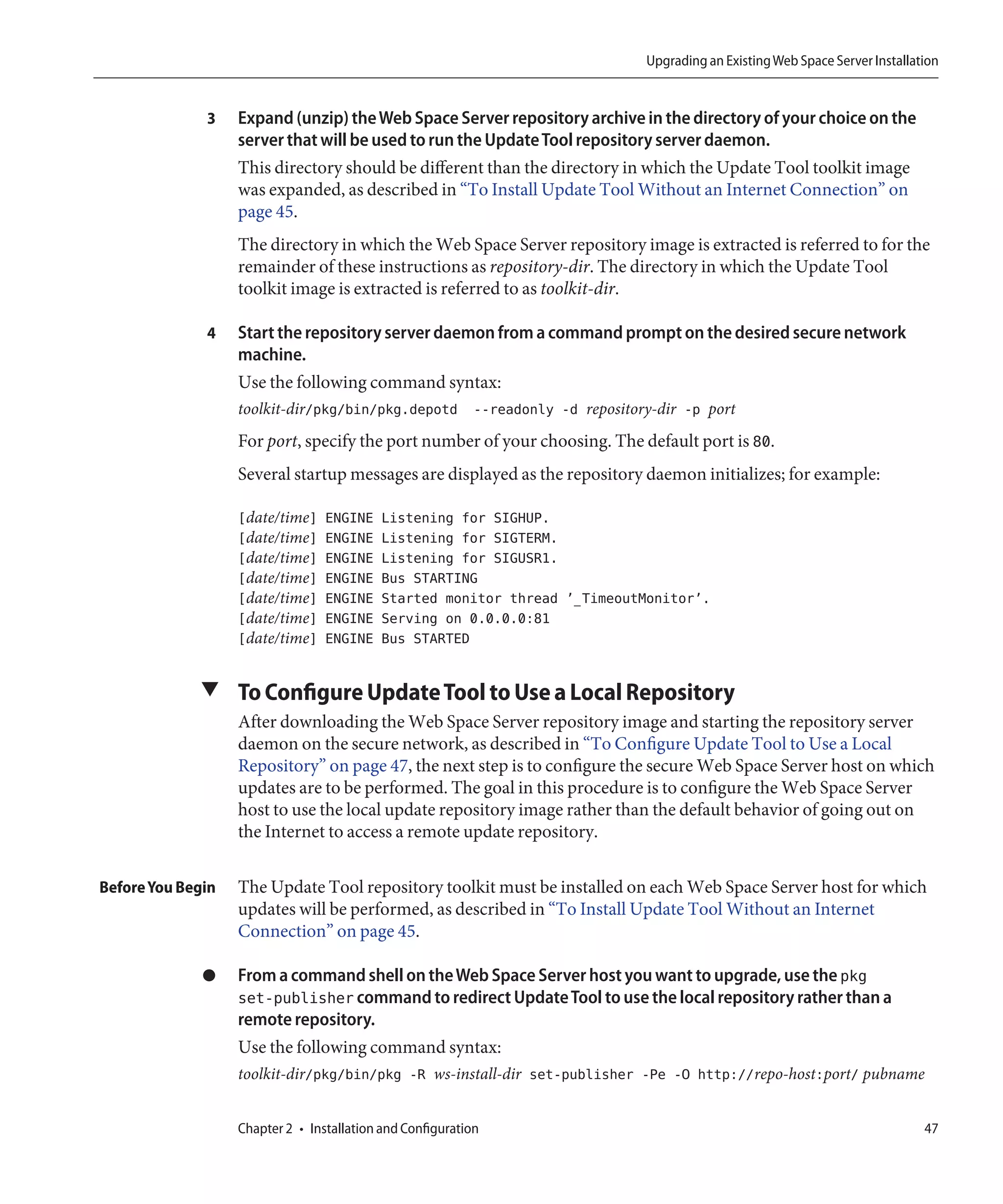 Upgrading an Existing Web Space Server Installation


              3    Expand (unzip) the Web Space Server repository archive in the directory of your choice on the
                   server that will be used to run the Update Tool repository server daemon.
                   This directory should be different than the directory in which the Update Tool toolkit image
                   was expanded, as described in “To Install Update Tool Without an Internet Connection” on
                   page 45.
                   The directory in which the Web Space Server repository image is extracted is referred to for the
                   remainder of these instructions as repository-dir. The directory in which the Update Tool
                   toolkit image is extracted is referred to as toolkit-dir.

              4    Start the repository server daemon from a command prompt on the desired secure network
                   machine.
                   Use the following command syntax:
                   toolkit-dir/pkg/bin/pkg.depotd --readonly -d repository-dir -p port
                   For port, specify the port number of your choosing. The default port is 80.
                   Several startup messages are displayed as the repository daemon initializes; for example:

                   [date/time]    ENGINE    Listening for SIGHUP.
                   [date/time]    ENGINE    Listening for SIGTERM.
                   [date/time]    ENGINE    Listening for SIGUSR1.
                   [date/time]    ENGINE    Bus STARTING
                   [date/time]    ENGINE    Started monitor thread ’_TimeoutMonitor’.
                   [date/time]    ENGINE    Serving on 0.0.0.0:81
                   [date/time]    ENGINE    Bus STARTED


             ▼ To Configure Update Tool to Use a Local Repository
                   After downloading the Web Space Server repository image and starting the repository server
                   daemon on the secure network, as described in “To Configure Update Tool to Use a Local
                   Repository” on page 47, the next step is to configure the secure Web Space Server host on which
                   updates are to be performed. The goal in this procedure is to configure the Web Space Server
                   host to use the local update repository image rather than the default behavior of going out on
                   the Internet to access a remote update repository.

Before You Begin   The Update Tool repository toolkit must be installed on each Web Space Server host for which
                   updates will be performed, as described in “To Install Update Tool Without an Internet
                   Connection” on page 45.

              ●    From a command shell on the Web Space Server host you want to upgrade, use the pkg
                   set-publisher command to redirect Update Tool to use the local repository rather than a
                   remote repository.
                   Use the following command syntax:
                   toolkit-dir/pkg/bin/pkg -R ws-install-dir set-publisher -Pe -O http://repo-host:port/ pubname


                   Chapter 2 • Installation and Configuration                                                                47
 