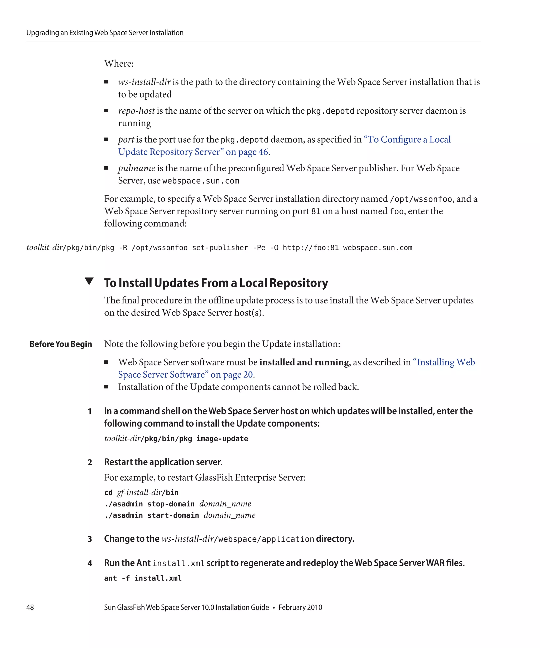 Upgrading an Existing Web Space Server Installation


                         Where:
                         ■   ws-install-dir is the path to the directory containing the Web Space Server installation that is
                             to be updated
                         ■   repo-host is the name of the server on which the pkg.depotd repository server daemon is
                             running
                         ■   port is the port use for the pkg.depotd daemon, as specified in “To Configure a Local
                             Update Repository Server” on page 46.
                         ■   pubname is the name of the preconfigured Web Space Server publisher. For Web Space
                             Server, use webspace.sun.com
                         For example, to specify a Web Space Server installation directory named /opt/wssonfoo, and a
                         Web Space Server repository server running on port 81 on a host named foo, enter the
                         following command:

toolkit-dir/pkg/bin/pkg -R /opt/wssonfoo set-publisher -Pe -O http://foo:81 webspace.sun.com


                  ▼ To Install Updates From a Local Repository
                         The final procedure in the offline update process is to use install the Web Space Server updates
                         on the desired Web Space Server host(s).


 Before You Begin        Note the following before you begin the Update installation:
                         ■   Web Space Server software must be installed and running, as described in “Installing Web
                             Space Server Software” on page 20.
                         ■   Installation of the Update components cannot be rolled back.

                   1     In a command shell on the Web Space Server host on which updates will be installed, enter the
                         following command to install the Update components:
                         toolkit-dir/pkg/bin/pkg image-update

                   2     Restart the application server.
                         For example, to restart GlassFish Enterprise Server:
                         cd gf-install-dir/bin
                         ./asadmin stop-domain domain_name
                         ./asadmin start-domain domain_name

                   3     Change to the ws-install-dir/webspace/application directory.

                   4     Run the Ant install.xml script to regenerate and redeploy the Web Space Server WAR files.
                         ant -f install.xml


48                       Sun GlassFish Web Space Server 10.0 Installation Guide • February 2010
 