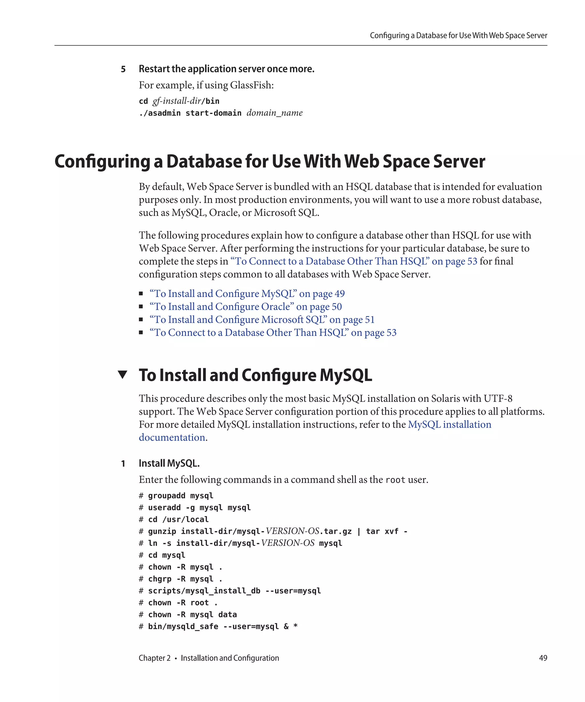 Configuring a Database for Use With Web Space Server


        5   Restart the application server once more.
            For example, if using GlassFish:
            cd gf-install-dir/bin
            ./asadmin start-domain domain_name




Configuring a Database for Use With Web Space Server
            By default, Web Space Server is bundled with an HSQL database that is intended for evaluation
            purposes only. In most production environments, you will want to use a more robust database,
            such as MySQL, Oracle, or Microsoft SQL.

            The following procedures explain how to configure a database other than HSQL for use with
            Web Space Server. After performing the instructions for your particular database, be sure to
            complete the steps in “To Connect to a Database Other Than HSQL” on page 53 for final
            configuration steps common to all databases with Web Space Server.
            ■   “To Install and Configure MySQL” on page 49
            ■   “To Install and Configure Oracle” on page 50
            ■   “To Install and Configure Microsoft SQL” on page 51
            ■   “To Connect to a Database Other Than HSQL” on page 53


       ▼    To Install and Configure MySQL
            This procedure describes only the most basic MySQL installation on Solaris with UTF-8
            support. The Web Space Server configuration portion of this procedure applies to all platforms.
            For more detailed MySQL installation instructions, refer to the MySQL installation
            documentation.

        1   Install MySQL.
            Enter the following commands in a command shell as the root user.
            #   groupadd mysql
            #   useradd -g mysql mysql
            #   cd /usr/local
            #   gunzip install-dir/mysql-VERSION-OS.tar.gz | tar xvf -
            #   ln -s install-dir/mysql-VERSION-OS mysql
            #   cd mysql
            #   chown -R mysql .
            #   chgrp -R mysql .
            #   scripts/mysql_install_db --user=mysql
            #   chown -R root .
            #   chown -R mysql data
            #   bin/mysqld_safe --user=mysql & *


            Chapter 2 • Installation and Configuration                                                             49
 