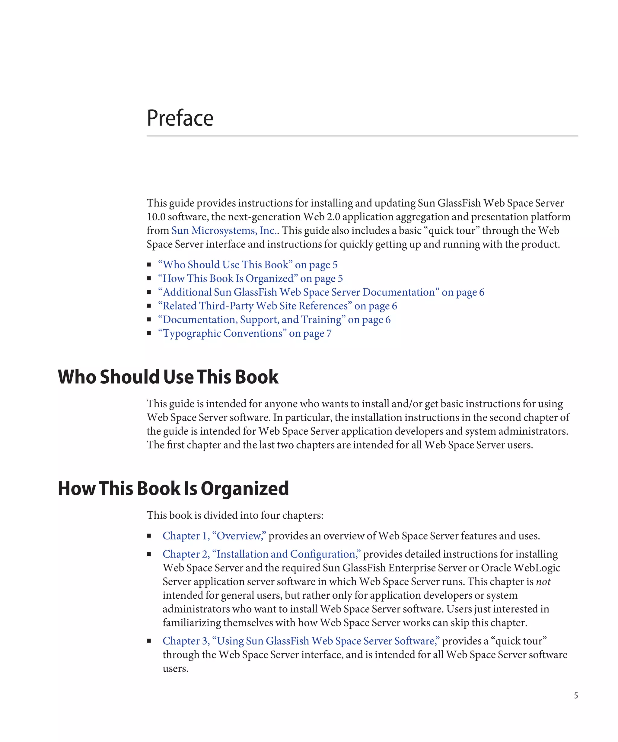 Preface


         This guide provides instructions for installing and updating Sun GlassFish Web Space Server
         10.0 software, the next-generation Web 2.0 application aggregation and presentation platform
         from Sun Microsystems, Inc.. This guide also includes a basic “quick tour” through the Web
         Space Server interface and instructions for quickly getting up and running with the product.
         ■   “Who Should Use This Book” on page 5
         ■   “How This Book Is Organized” on page 5
         ■   “Additional Sun GlassFish Web Space Server Documentation” on page 6
         ■   “Related Third-Party Web Site References” on page 6
         ■   “Documentation, Support, and Training” on page 6
         ■   “Typographic Conventions” on page 7



Who Should Use This Book
         This guide is intended for anyone who wants to install and/or get basic instructions for using
         Web Space Server software. In particular, the installation instructions in the second chapter of
         the guide is intended for Web Space Server application developers and system administrators.
         The first chapter and the last two chapters are intended for all Web Space Server users.



How This Book Is Organized
         This book is divided into four chapters:
         ■   Chapter 1, “Overview,” provides an overview of Web Space Server features and uses.
         ■   Chapter 2, “Installation and Configuration,” provides detailed instructions for installing
             Web Space Server and the required Sun GlassFish Enterprise Server or Oracle WebLogic
             Server application server software in which Web Space Server runs. This chapter is not
             intended for general users, but rather only for application developers or system
             administrators who want to install Web Space Server software. Users just interested in
             familiarizing themselves with how Web Space Server works can skip this chapter.
         ■   Chapter 3, “Using Sun GlassFish Web Space Server Software,” provides a “quick tour”
             through the Web Space Server interface, and is intended for all Web Space Server software
             users.

                                                                                                            5
 