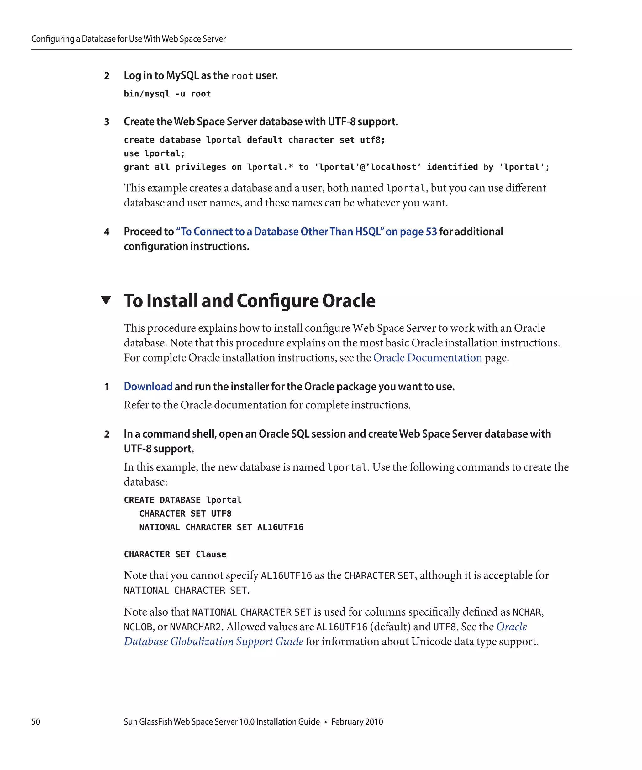 Configuring a Database for Use With Web Space Server


                   2    Log in to MySQL as the root user.
                        bin/mysql -u root

                   3    Create the Web Space Server database with UTF-8 support.
                        create database lportal default character set utf8;
                        use lportal;
                        grant all privileges on lportal.* to ’lportal’@’localhost’ identified by ’lportal’;

                        This example creates a database and a user, both named lportal, but you can use different
                        database and user names, and these names can be whatever you want.

                   4    Proceed to “To Connect to a Database Other Than HSQL”on page 53 for additional
                        configuration instructions.



                  ▼     To Install and Configure Oracle
                        This procedure explains how to install configure Web Space Server to work with an Oracle
                        database. Note that this procedure explains on the most basic Oracle installation instructions.
                        For complete Oracle installation instructions, see the Oracle Documentation page.

                   1    Download and run the installer for the Oracle package you want to use.
                        Refer to the Oracle documentation for complete instructions.

                   2    In a command shell, open an Oracle SQL session and create Web Space Server database with
                        UTF-8 support.
                        In this example, the new database is named lportal. Use the following commands to create the
                        database:
                        CREATE DATABASE lportal
                           CHARACTER SET UTF8
                           NATIONAL CHARACTER SET AL16UTF16

                        CHARACTER SET Clause

                        Note that you cannot specify AL16UTF16 as the CHARACTER SET, although it is acceptable for
                        NATIONAL CHARACTER SET.
                        Note also that NATIONAL CHARACTER SET is used for columns specifically defined as NCHAR,
                        NCLOB, or NVARCHAR2. Allowed values are AL16UTF16 (default) and UTF8. See the Oracle
                        Database Globalization Support Guide for information about Unicode data type support.




50                      Sun GlassFish Web Space Server 10.0 Installation Guide • February 2010
 