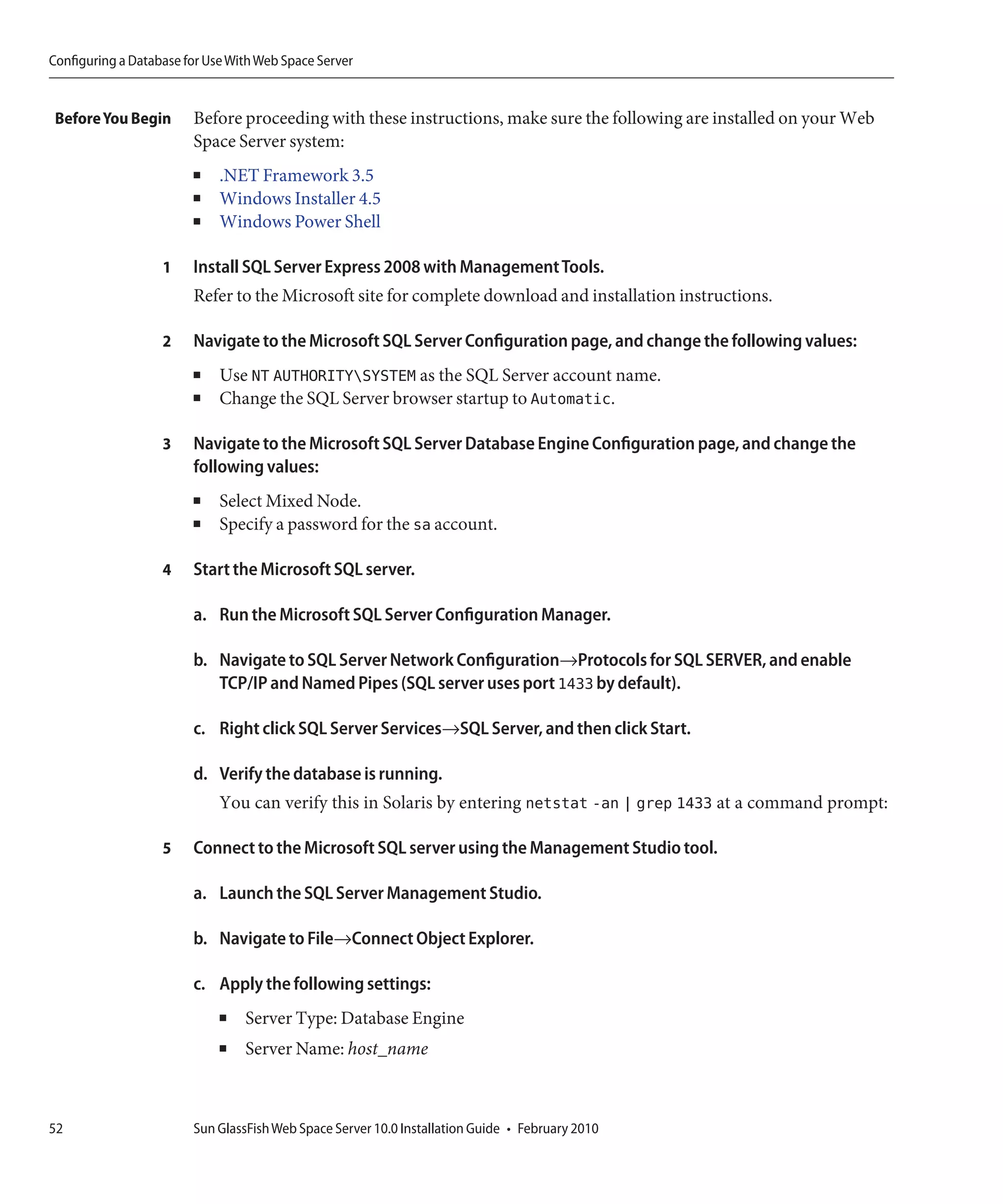 Configuring a Database for Use With Web Space Server


 Before You Begin       Before proceeding with these instructions, make sure the following are installed on your Web
                        Space Server system:
                        ■    .NET Framework 3.5
                        ■    Windows Installer 4.5
                        ■    Windows Power Shell

                   1    Install SQL Server Express 2008 with Management Tools.
                        Refer to the Microsoft site for complete download and installation instructions.

                   2    Navigate to the Microsoft SQL Server Configuration page, and change the following values:
                        ■    Use NT AUTHORITYSYSTEM as the SQL Server account name.
                        ■    Change the SQL Server browser startup to Automatic.

                   3    Navigate to the Microsoft SQL Server Database Engine Configuration page, and change the
                        following values:
                        ■    Select Mixed Node.
                        ■    Specify a password for the sa account.

                   4    Start the Microsoft SQL server.

                        a. Run the Microsoft SQL Server Configuration Manager.

                        b. Navigate to SQL Server Network Configuration→Protocols for SQL SERVER, and enable
                           TCP/IP and Named Pipes (SQL server uses port 1433 by default).

                        c. Right click SQL Server Services→SQL Server, and then click Start.

                        d. Verify the database is running.
                             You can verify this in Solaris by entering netstat -an | grep 1433 at a command prompt:

                   5    Connect to the Microsoft SQL server using the Management Studio tool.

                        a. Launch the SQL Server Management Studio.

                        b. Navigate to File→Connect Object Explorer.

                        c. Apply the following settings:
                             ■   Server Type: Database Engine
                             ■   Server Name: host_name



52                      Sun GlassFish Web Space Server 10.0 Installation Guide • February 2010
 