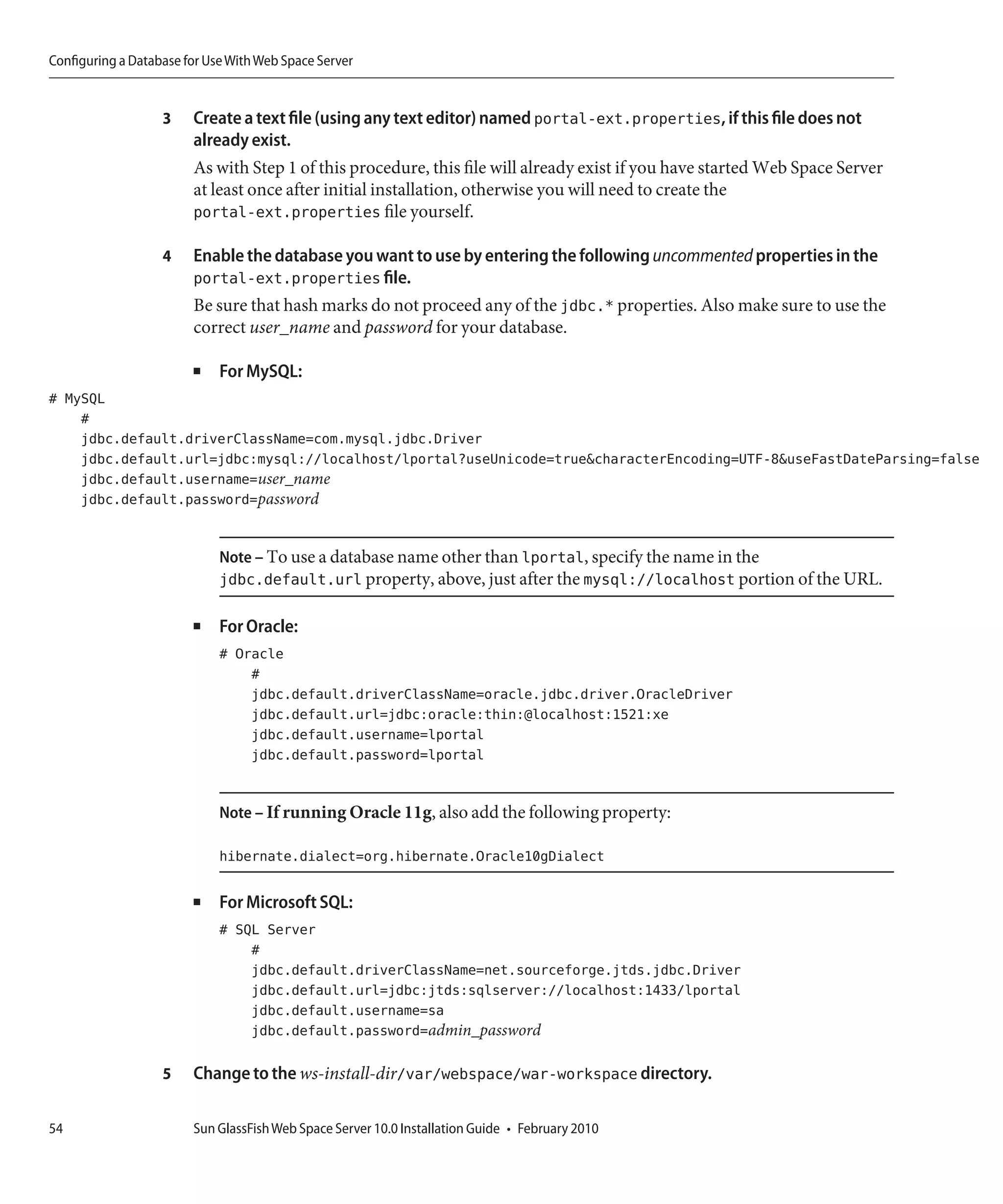 Configuring a Database for Use With Web Space Server


                   3    Create a text file (using any text editor) named portal-ext.properties, if this file does not
                        already exist.
                        As with Step 1 of this procedure, this file will already exist if you have started Web Space Server
                        at least once after initial installation, otherwise you will need to create the
                        portal-ext.properties file yourself.

                   4    Enable the database you want to use by entering the following uncommented properties in the
                        portal-ext.properties file.
                        Be sure that hash marks do not proceed any of the jdbc.* properties. Also make sure to use the
                        correct user_name and password for your database.

                        ■    For MySQL:
# MySQL
    #
    jdbc.default.driverClassName=com.mysql.jdbc.Driver
    jdbc.default.url=jdbc:mysql://localhost/lportal?useUnicode=true&characterEncoding=UTF-8&useFastDateParsing=false
    jdbc.default.username=user_name
    jdbc.default.password=password


                             Note – To use a database name other than lportal, specify the name in the
                             jdbc.default.url property, above, just after the mysql://localhost portion of the URL.

                        ■    For Oracle:
                             # Oracle
                                 #
                                 jdbc.default.driverClassName=oracle.jdbc.driver.OracleDriver
                                 jdbc.default.url=jdbc:oracle:thin:@localhost:1521:xe
                                 jdbc.default.username=lportal
                                 jdbc.default.password=lportal


                             Note – If running Oracle 11g, also add the following property:

                             hibernate.dialect=org.hibernate.Oracle10gDialect

                        ■    For Microsoft SQL:
                             # SQL Server
                                 #
                                 jdbc.default.driverClassName=net.sourceforge.jtds.jdbc.Driver
                                 jdbc.default.url=jdbc:jtds:sqlserver://localhost:1433/lportal
                                 jdbc.default.username=sa
                                 jdbc.default.password=admin_password

                   5    Change to the ws-install-dir/var/webspace/war-workspace directory.

54                      Sun GlassFish Web Space Server 10.0 Installation Guide • February 2010
 