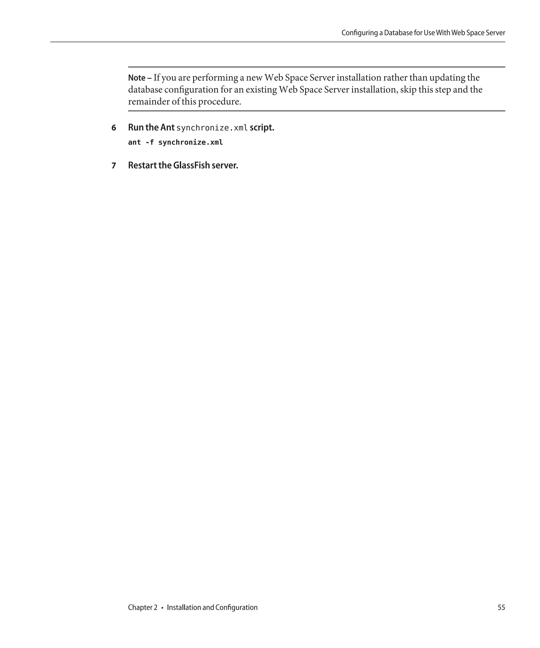 Configuring a Database for Use With Web Space Server




    Note – If you are performing a new Web Space Server installation rather than updating the
    database configuration for an existing Web Space Server installation, skip this step and the
    remainder of this procedure.

6   Run the Ant synchronize.xml script.
    ant -f synchronize.xml

7   Restart the GlassFish server.




    Chapter 2 • Installation and Configuration                                                              55
 
