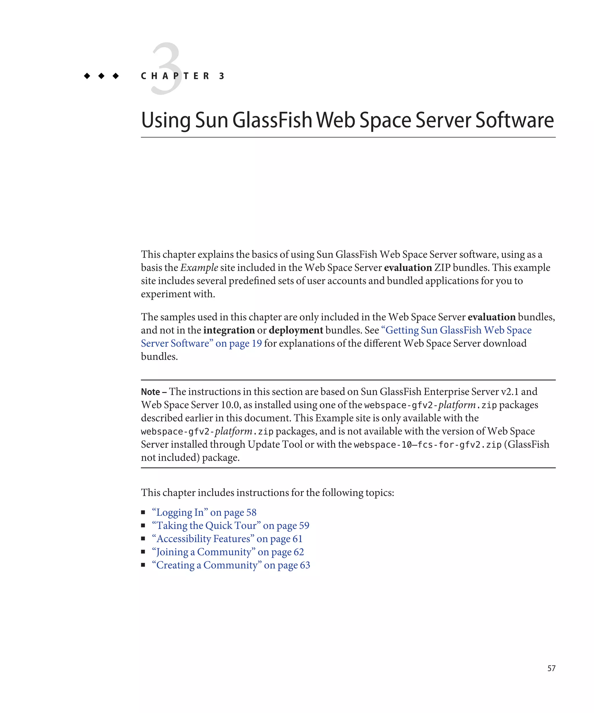 3
C H A P T E R     3



Using Sun GlassFish Web Space Server Software




This chapter explains the basics of using Sun GlassFish Web Space Server software, using as a
basis the Example site included in the Web Space Server evaluation ZIP bundles. This example
site includes several predefined sets of user accounts and bundled applications for you to
experiment with.

The samples used in this chapter are only included in the Web Space Server evaluation bundles,
and not in the integration or deployment bundles. See “Getting Sun GlassFish Web Space
Server Software” on page 19 for explanations of the different Web Space Server download
bundles.


Note – The instructions in this section are based on Sun GlassFish Enterprise Server v2.1 and
Web Space Server 10.0, as installed using one of the webspace-gfv2-platform.zip packages
described earlier in this document. This Example site is only available with the
webspace-gfv2-platform.zip packages, and is not available with the version of Web Space
Server installed through Update Tool or with the webspace-10–fcs-for-gfv2.zip (GlassFish
not included) package.


This chapter includes instructions for the following topics:
■   “Logging In” on page 58
■   “Taking the Quick Tour” on page 59
■   “Accessibility Features” on page 61
■   “Joining a Community” on page 62
■   “Creating a Community” on page 63




                                                                                                57
 