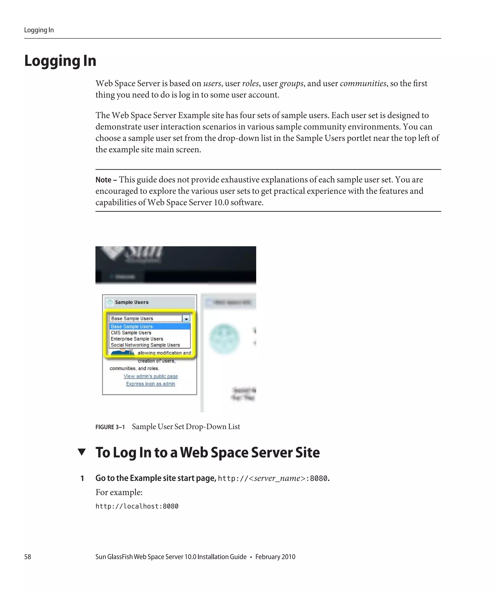 Logging In



Logging In
                 Web Space Server is based on users, user roles, user groups, and user communities, so the first
                 thing you need to do is log in to some user account.

                 The Web Space Server Example site has four sets of sample users. Each user set is designed to
                 demonstrate user interaction scenarios in various sample community environments. You can
                 choose a sample user set from the drop-down list in the Sample Users portlet near the top left of
                 the example site main screen.


                 Note – This guide does not provide exhaustive explanations of each sample user set. You are
                 encouraged to explore the various user sets to get practical experience with the features and
                 capabilities of Web Space Server 10.0 software.




                 FIGURE 3–1   Sample User Set Drop-Down List


             ▼   To Log In to a Web Space Server Site
             1   Go to the Example site start page, http://<server_name>:8080.
                 For example:
                 http://localhost:8080




58               Sun GlassFish Web Space Server 10.0 Installation Guide • February 2010
 