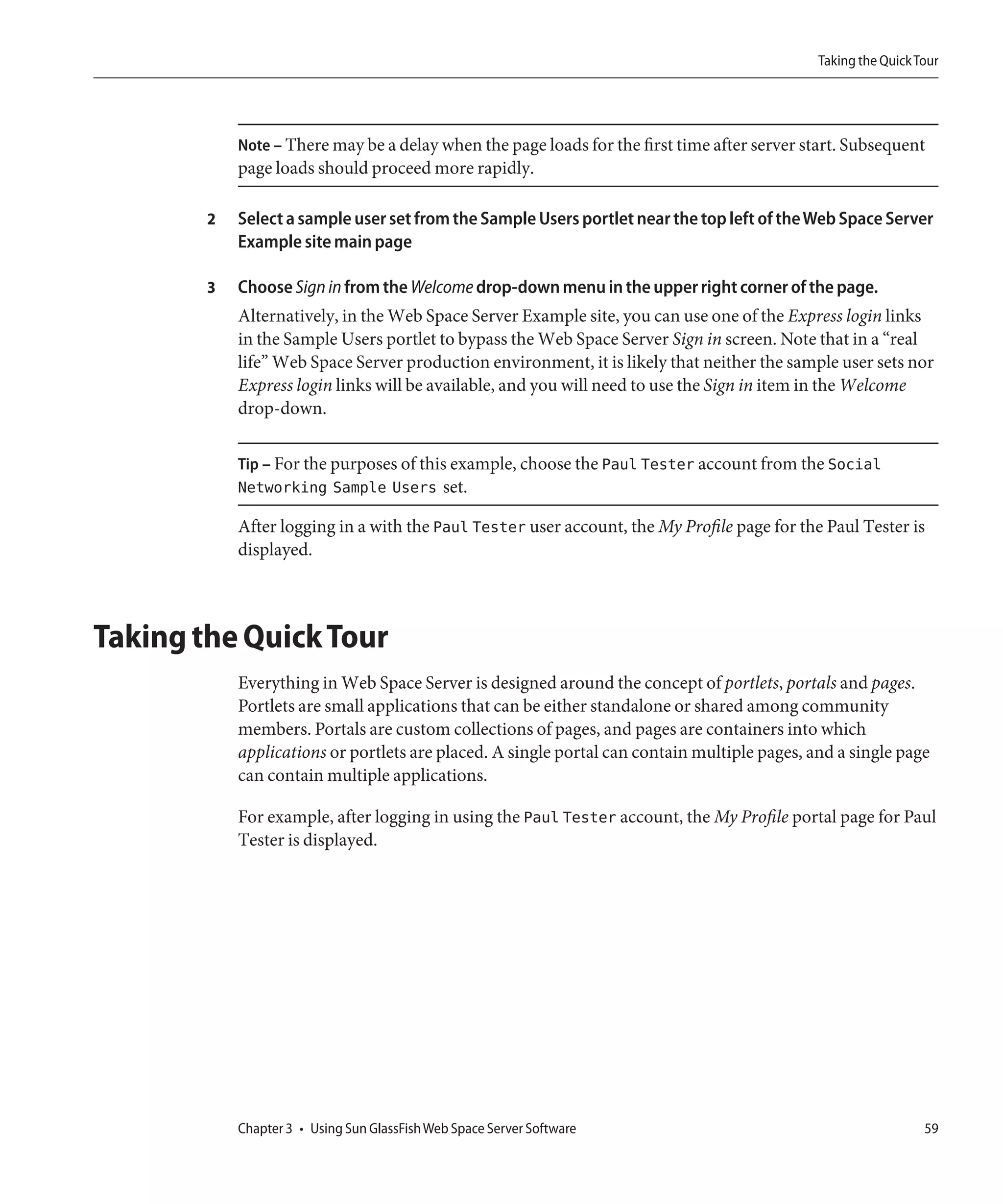 Taking the Quick Tour




            Note – There may be a delay when the page loads for the first time after server start. Subsequent
            page loads should proceed more rapidly.

        2   Select a sample user set from the Sample Users portlet near the top left of the Web Space Server
            Example site main page

        3   Choose Sign in from the Welcome drop-down menu in the upper right corner of the page.
            Alternatively, in the Web Space Server Example site, you can use one of the Express login links
            in the Sample Users portlet to bypass the Web Space Server Sign in screen. Note that in a “real
            life” Web Space Server production environment, it is likely that neither the sample user sets nor
            Express login links will be available, and you will need to use the Sign in item in the Welcome
            drop-down.

            Tip – For the purposes of this example, choose the Paul Tester account from the Social
            Networking Sample Users set.

            After logging in a with the Paul Tester user account, the My Profile page for the Paul Tester is
            displayed.



Taking the Quick Tour
            Everything in Web Space Server is designed around the concept of portlets, portals and pages.
            Portlets are small applications that can be either standalone or shared among community
            members. Portals are custom collections of pages, and pages are containers into which
            applications or portlets are placed. A single portal can contain multiple pages, and a single page
            can contain multiple applications.

            For example, after logging in using the Paul Tester account, the My Profile portal page for Paul
            Tester is displayed.




            Chapter 3 • Using Sun GlassFish Web Space Server Software                                           59
 