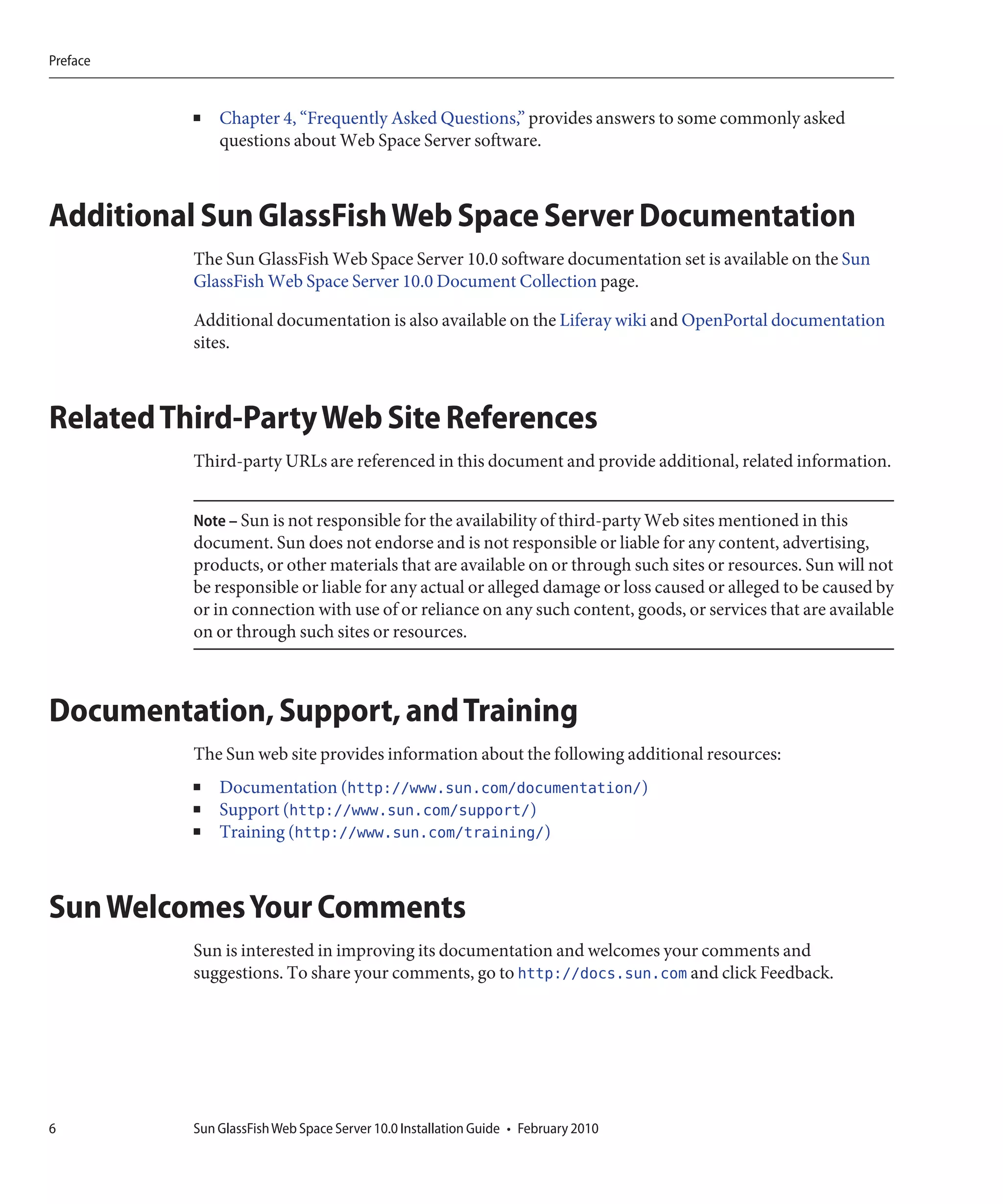 Preface


          ■   Chapter 4, “Frequently Asked Questions,” provides answers to some commonly asked
              questions about Web Space Server software.



Additional Sun GlassFish Web Space Server Documentation
          The Sun GlassFish Web Space Server 10.0 software documentation set is available on the Sun
          GlassFish Web Space Server 10.0 Document Collection page.

          Additional documentation is also available on the Liferay wiki and OpenPortal documentation
          sites.



Related Third-Party Web Site References
          Third-party URLs are referenced in this document and provide additional, related information.


          Note – Sun is not responsible for the availability of third-party Web sites mentioned in this
          document. Sun does not endorse and is not responsible or liable for any content, advertising,
          products, or other materials that are available on or through such sites or resources. Sun will not
          be responsible or liable for any actual or alleged damage or loss caused or alleged to be caused by
          or in connection with use of or reliance on any such content, goods, or services that are available
          on or through such sites or resources.



Documentation, Support, and Training
          The Sun web site provides information about the following additional resources:
          ■   Documentation (http://www.sun.com/documentation/)
          ■   Support (http://www.sun.com/support/)
          ■   Training (http://www.sun.com/training/)



Sun Welcomes Your Comments
          Sun is interested in improving its documentation and welcomes your comments and
          suggestions. To share your comments, go to http://docs.sun.com and click Feedback.




6         Sun GlassFish Web Space Server 10.0 Installation Guide • February 2010
 