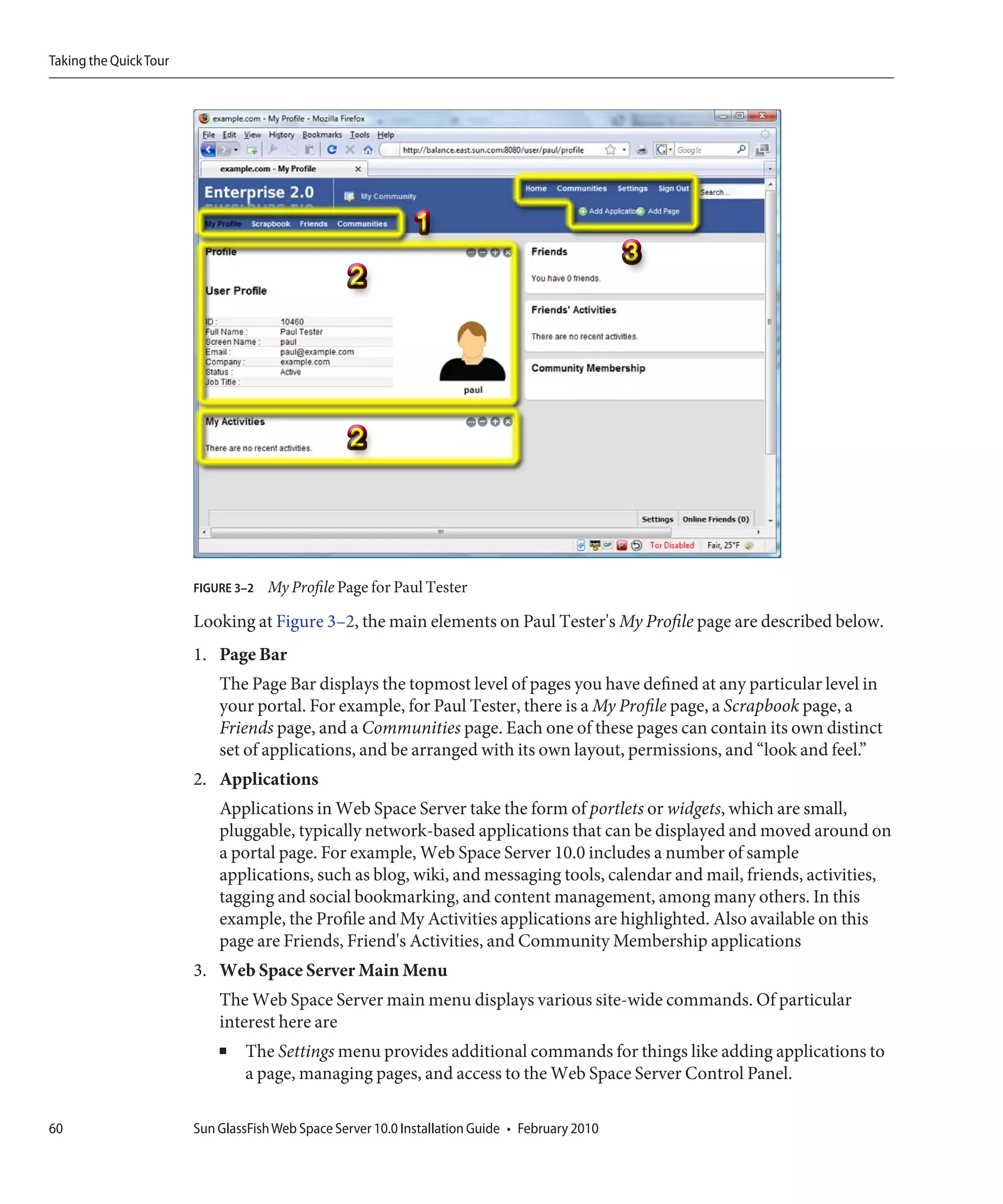 Taking the Quick Tour




                        FIGURE 3–2   My Profile Page for Paul Tester

                        Looking at Figure 3–2, the main elements on Paul Tester's My Profile page are described below.
                        1. Page Bar
                            The Page Bar displays the topmost level of pages you have defined at any particular level in
                            your portal. For example, for Paul Tester, there is a My Profile page, a Scrapbook page, a
                            Friends page, and a Communities page. Each one of these pages can contain its own distinct
                            set of applications, and be arranged with its own layout, permissions, and “look and feel.”
                        2. Applications
                            Applications in Web Space Server take the form of portlets or widgets, which are small,
                            pluggable, typically network-based applications that can be displayed and moved around on
                            a portal page. For example, Web Space Server 10.0 includes a number of sample
                            applications, such as blog, wiki, and messaging tools, calendar and mail, friends, activities,
                            tagging and social bookmarking, and content management, among many others. In this
                            example, the Profile and My Activities applications are highlighted. Also available on this
                            page are Friends, Friend's Activities, and Community Membership applications
                        3. Web Space Server Main Menu
                            The Web Space Server main menu displays various site-wide commands. Of particular
                            interest here are
                            ■   The Settings menu provides additional commands for things like adding applications to
                                a page, managing pages, and access to the Web Space Server Control Panel.

60                      Sun GlassFish Web Space Server 10.0 Installation Guide • February 2010
 