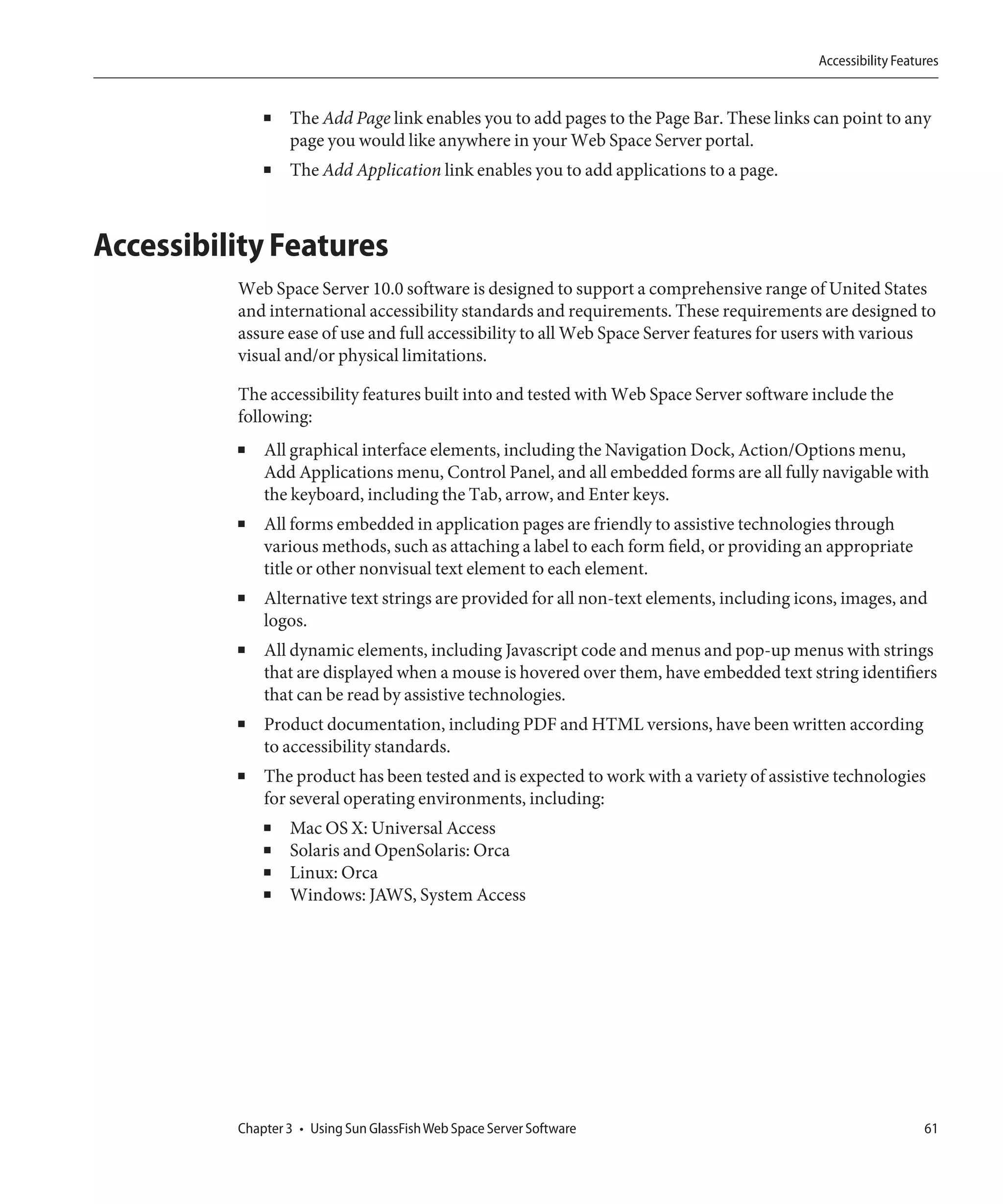 Accessibility Features


              ■   The Add Page link enables you to add pages to the Page Bar. These links can point to any
                  page you would like anywhere in your Web Space Server portal.
              ■   The Add Application link enables you to add applications to a page.



Accessibility Features
          Web Space Server 10.0 software is designed to support a comprehensive range of United States
          and international accessibility standards and requirements. These requirements are designed to
          assure ease of use and full accessibility to all Web Space Server features for users with various
          visual and/or physical limitations.

          The accessibility features built into and tested with Web Space Server software include the
          following:
          ■   All graphical interface elements, including the Navigation Dock, Action/Options menu,
              Add Applications menu, Control Panel, and all embedded forms are all fully navigable with
              the keyboard, including the Tab, arrow, and Enter keys.
          ■   All forms embedded in application pages are friendly to assistive technologies through
              various methods, such as attaching a label to each form field, or providing an appropriate
              title or other nonvisual text element to each element.
          ■   Alternative text strings are provided for all non-text elements, including icons, images, and
              logos.
          ■   All dynamic elements, including Javascript code and menus and pop-up menus with strings
              that are displayed when a mouse is hovered over them, have embedded text string identifiers
              that can be read by assistive technologies.
          ■   Product documentation, including PDF and HTML versions, have been written according
              to accessibility standards.
          ■   The product has been tested and is expected to work with a variety of assistive technologies
              for several operating environments, including:
              ■   Mac OS X: Universal Access
              ■   Solaris and OpenSolaris: Orca
              ■   Linux: Orca
              ■   Windows: JAWS, System Access




          Chapter 3 • Using Sun GlassFish Web Space Server Software                                           61
 