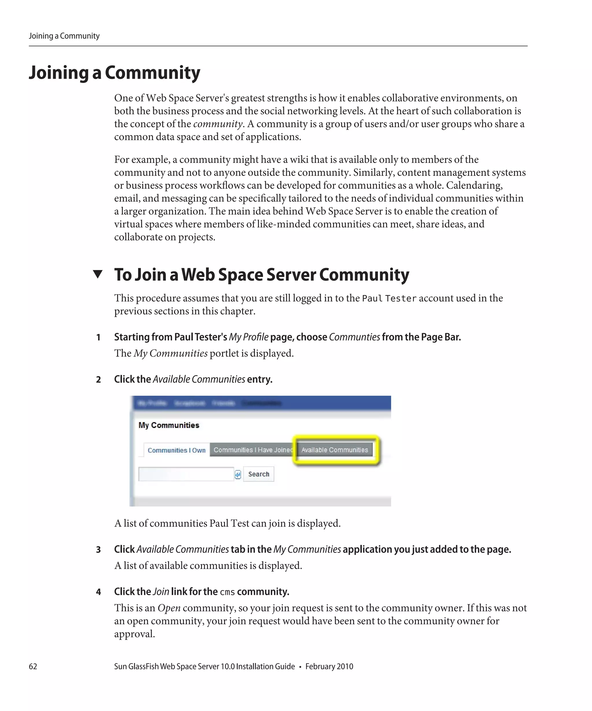 Joining a Community



Joining a Community
                      One of Web Space Server's greatest strengths is how it enables collaborative environments, on
                      both the business process and the social networking levels. At the heart of such collaboration is
                      the concept of the community. A community is a group of users and/or user groups who share a
                      common data space and set of applications.

                      For example, a community might have a wiki that is available only to members of the
                      community and not to anyone outside the community. Similarly, content management systems
                      or business process workflows can be developed for communities as a whole. Calendaring,
                      email, and messaging can be specifically tailored to the needs of individual communities within
                      a larger organization. The main idea behind Web Space Server is to enable the creation of
                      virtual spaces where members of like-minded communities can meet, share ideas, and
                      collaborate on projects.


                 ▼    To Join a Web Space Server Community
                      This procedure assumes that you are still logged in to the Paul Tester account used in the
                      previous sections in this chapter.

                  1   Starting from Paul Tester's My Profile page, choose Communties from the Page Bar.
                      The My Communities portlet is displayed.

                  2   Click the Available Communities entry.




                      A list of communities Paul Test can join is displayed.

                  3   Click Available Communities tab in the My Communities application you just added to the page.
                      A list of available communities is displayed.

                  4   Click the Join link for the cms community.
                      This is an Open community, so your join request is sent to the community owner. If this was not
                      an open community, your join request would have been sent to the community owner for
                      approval.

62                    Sun GlassFish Web Space Server 10.0 Installation Guide • February 2010
 