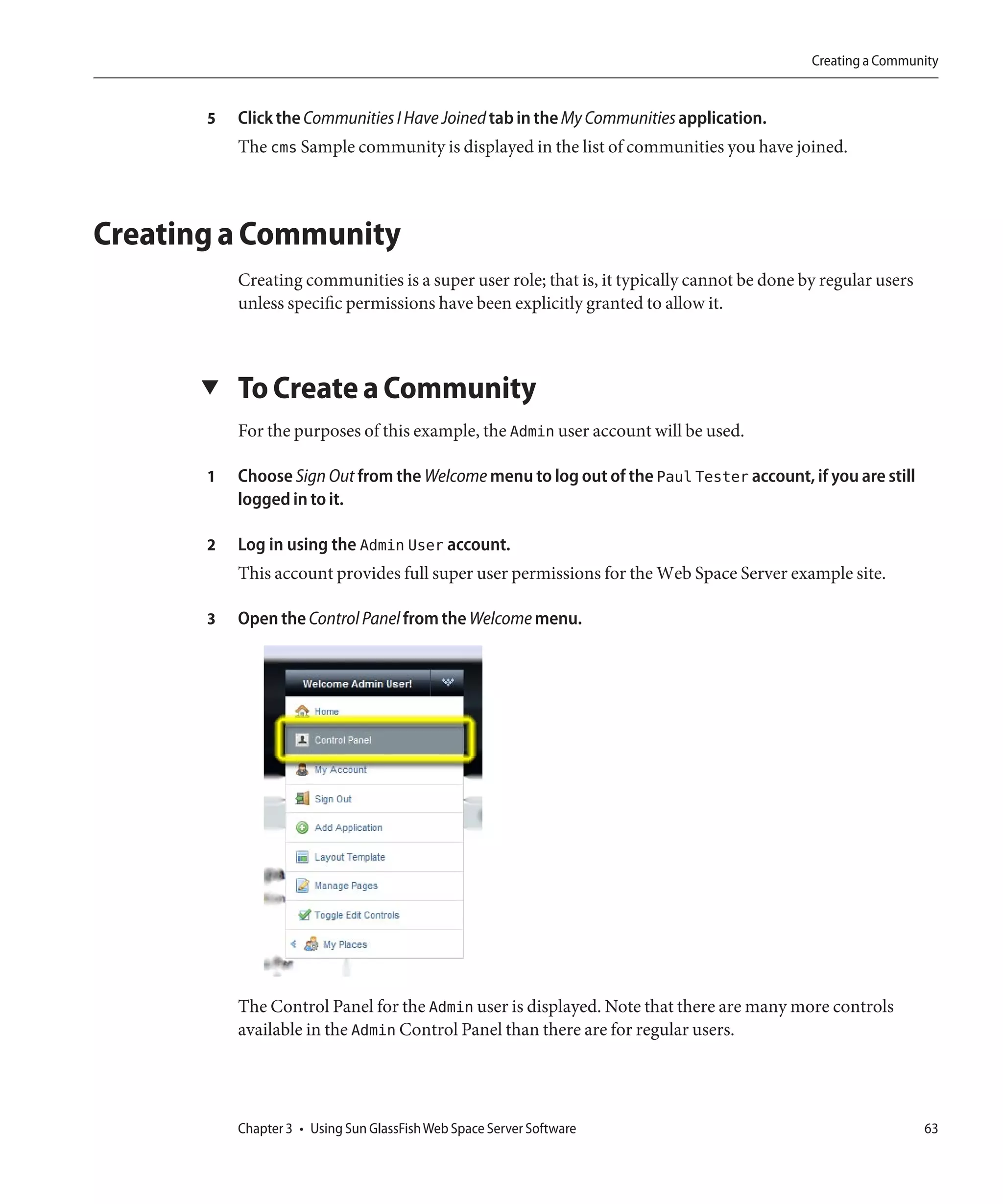 Creating a Community


       5   Click the Communities I Have Joined tab in the My Communities application.
           The cms Sample community is displayed in the list of communities you have joined.



Creating a Community
           Creating communities is a super user role; that is, it typically cannot be done by regular users
           unless specific permissions have been explicitly granted to allow it.



      ▼    To Create a Community
           For the purposes of this example, the Admin user account will be used.

       1   Choose Sign Out from the Welcome menu to log out of the Paul Tester account, if you are still
           logged in to it.

       2   Log in using the Admin User account.
           This account provides full super user permissions for the Web Space Server example site.

       3   Open the Control Panel from the Welcome menu.




           The Control Panel for the Admin user is displayed. Note that there are many more controls
           available in the Admin Control Panel than there are for regular users.




           Chapter 3 • Using Sun GlassFish Web Space Server Software                                          63
 