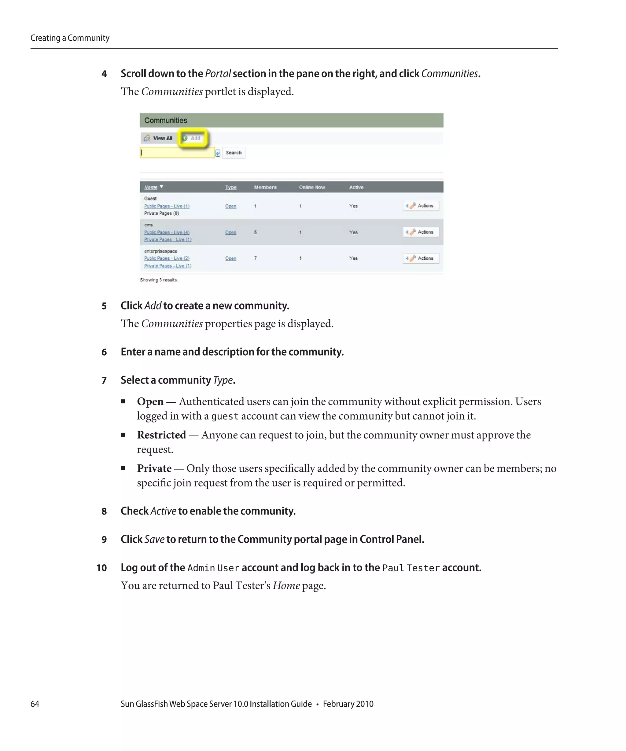 Creating a Community


                 4     Scroll down to the Portal section in the pane on the right, and click Communities.
                       The Communities portlet is displayed.




                 5     Click Add to create a new community.
                       The Communities properties page is displayed.

                 6     Enter a name and description for the community.

                 7     Select a community Type.
                       ■   Open — Authenticated users can join the community without explicit permission. Users
                           logged in with a guest account can view the community but cannot join it.
                       ■   Restricted — Anyone can request to join, but the community owner must approve the
                           request.
                       ■   Private — Only those users specifically added by the community owner can be members; no
                           specific join request from the user is required or permitted.

                 8     Check Active to enable the community.

                 9     Click Save to return to the Community portal page in Control Panel.

                10     Log out of the Admin User account and log back in to the Paul Tester account.
                       You are returned to Paul Tester's Home page.




64                     Sun GlassFish Web Space Server 10.0 Installation Guide • February 2010
 