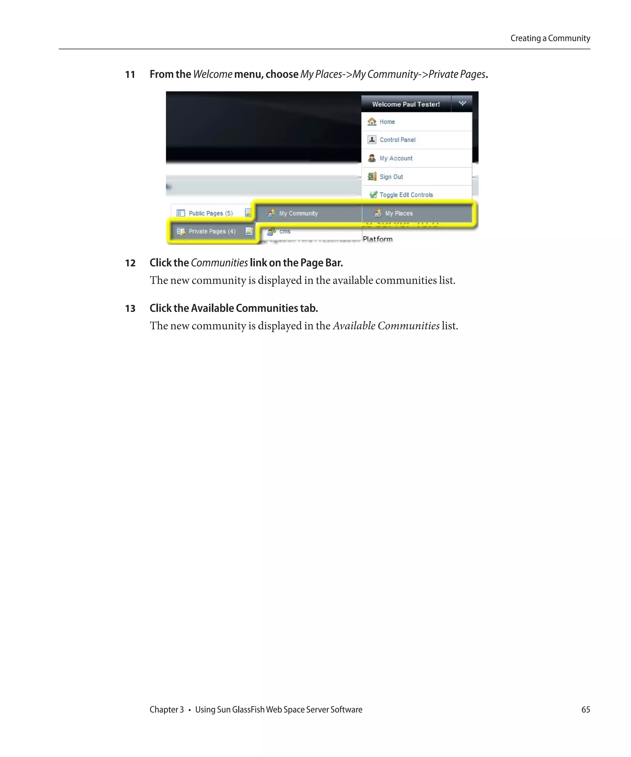 Creating a Community


11   From the Welcome menu, choose My Places->My Community->Private Pages.




12   Click the Communities link on the Page Bar.
     The new community is displayed in the available communities list.

13   Click the Available Communities tab.
     The new community is displayed in the Available Communities list.




     Chapter 3 • Using Sun GlassFish Web Space Server Software                                65
 