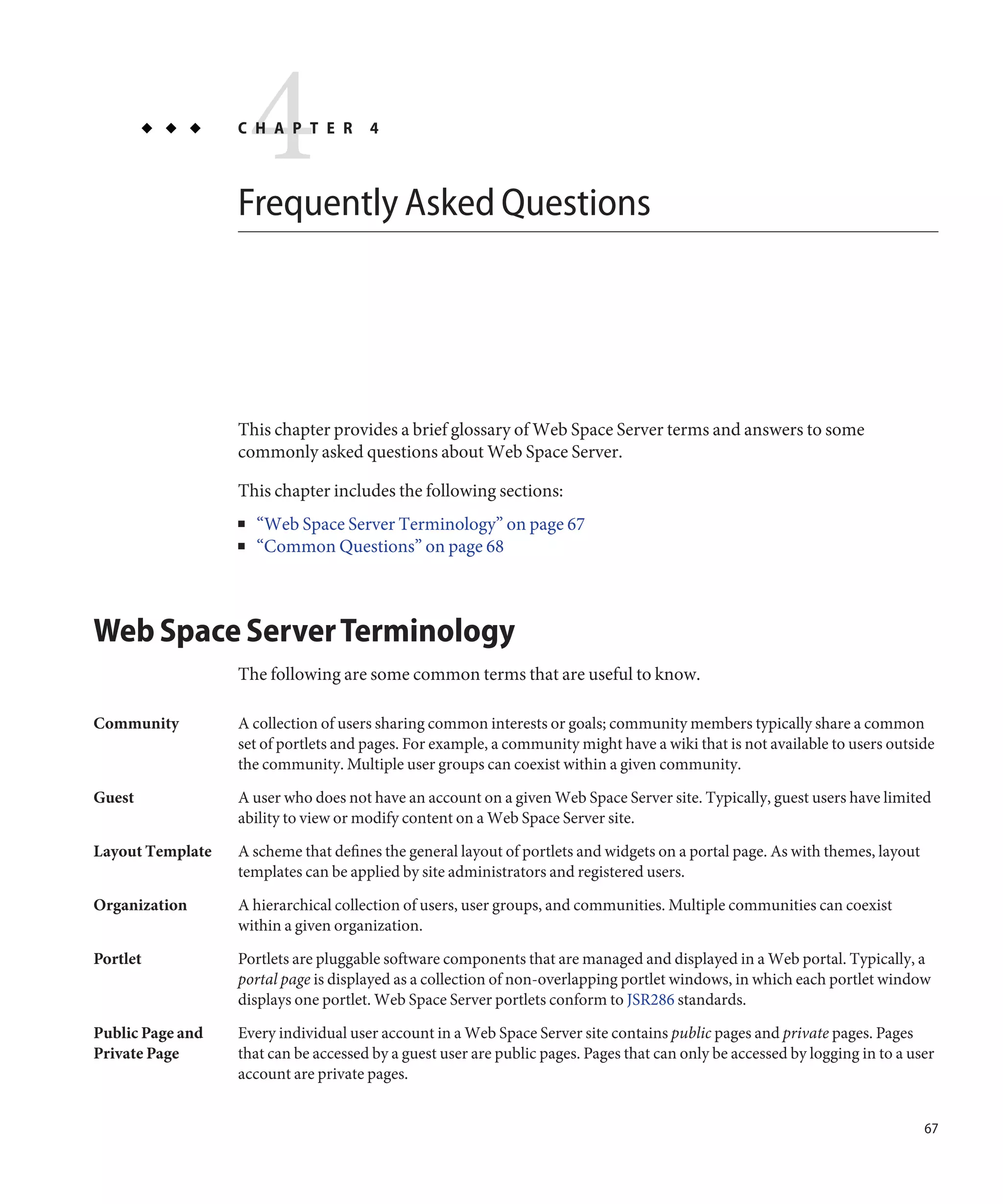 4
                  C H A P T E R       4



                  Frequently Asked Questions




                  This chapter provides a brief glossary of Web Space Server terms and answers to some
                  commonly asked questions about Web Space Server.

                  This chapter includes the following sections:
                  ■   “Web Space Server Terminology” on page 67
                  ■   “Common Questions” on page 68



Web Space Server Terminology
                  The following are some common terms that are useful to know.

Community         A collection of users sharing common interests or goals; community members typically share a common
                  set of portlets and pages. For example, a community might have a wiki that is not available to users outside
                  the community. Multiple user groups can coexist within a given community.

Guest             A user who does not have an account on a given Web Space Server site. Typically, guest users have limited
                  ability to view or modify content on a Web Space Server site.
Layout Template   A scheme that defines the general layout of portlets and widgets on a portal page. As with themes, layout
                  templates can be applied by site administrators and registered users.
Organization      A hierarchical collection of users, user groups, and communities. Multiple communities can coexist
                  within a given organization.

Portlet           Portlets are pluggable software components that are managed and displayed in a Web portal. Typically, a
                  portal page is displayed as a collection of non-overlapping portlet windows, in which each portlet window
                  displays one portlet. Web Space Server portlets conform to JSR286 standards.

Public Page and   Every individual user account in a Web Space Server site contains public pages and private pages. Pages
Private Page      that can be accessed by a guest user are public pages. Pages that can only be accessed by logging in to a user
                  account are private pages.


                                                                                                                              67
 