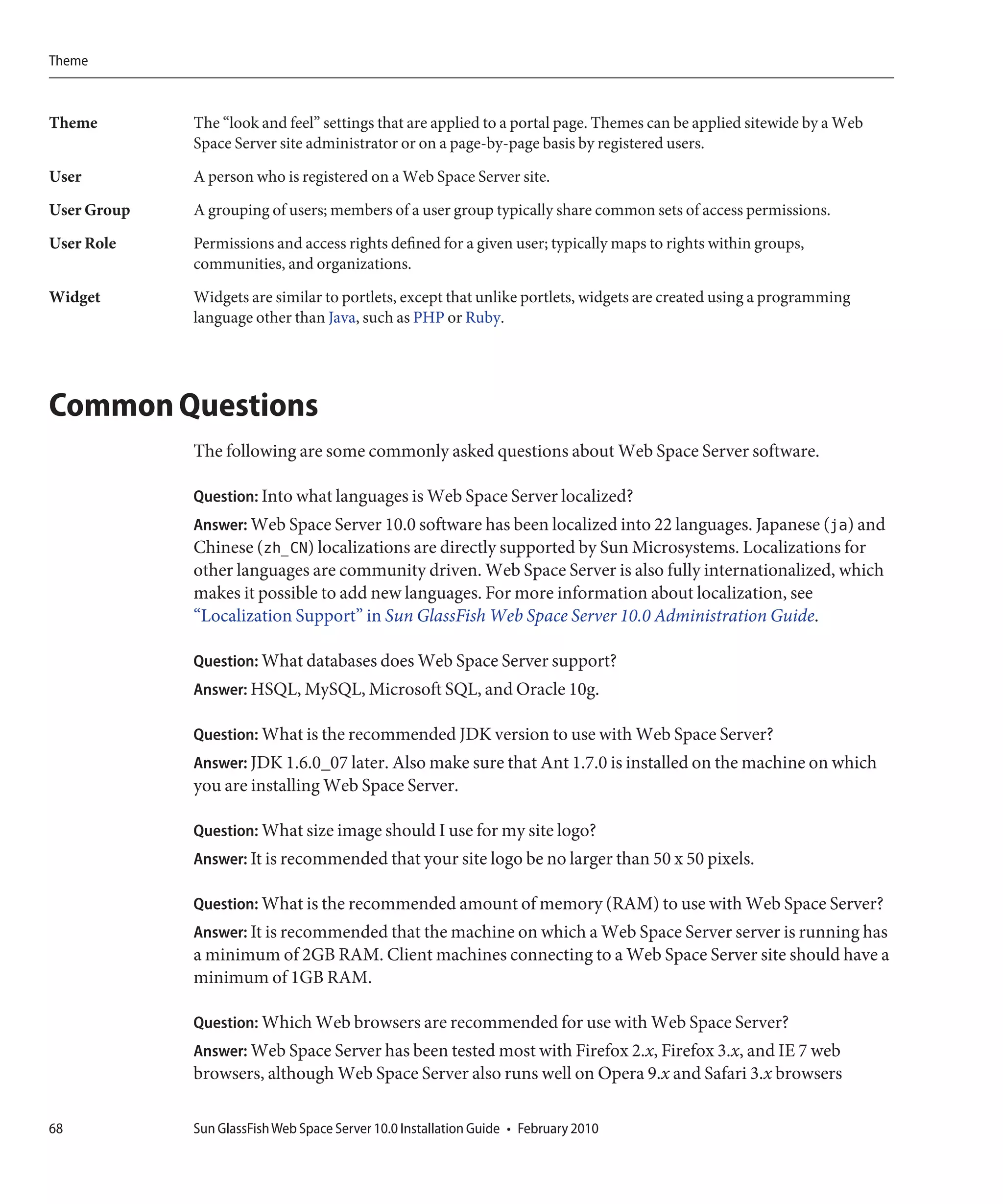 Theme



Theme        The “look and feel” settings that are applied to a portal page. Themes can be applied sitewide by a Web
             Space Server site administrator or on a page-by-page basis by registered users.

User         A person who is registered on a Web Space Server site.
User Group   A grouping of users; members of a user group typically share common sets of access permissions.

User Role    Permissions and access rights defined for a given user; typically maps to rights within groups,
             communities, and organizations.
Widget       Widgets are similar to portlets, except that unlike portlets, widgets are created using a programming
             language other than Java, such as PHP or Ruby.




Common Questions
             The following are some commonly asked questions about Web Space Server software.

             Question: Into what languages is Web Space Server localized?
             Answer: Web Space Server 10.0 software has been localized into 22 languages. Japanese (ja) and
             Chinese (zh_CN) localizations are directly supported by Sun Microsystems. Localizations for
             other languages are community driven. Web Space Server is also fully internationalized, which
             makes it possible to add new languages. For more information about localization, see
             “Localization Support” in Sun GlassFish Web Space Server 10.0 Administration Guide.

             Question: What databases does Web Space Server support?
             Answer: HSQL, MySQL, Microsoft SQL, and Oracle 10g.

             Question: What is the recommended JDK version to use with Web Space Server?
             Answer: JDK 1.6.0_07 later. Also make sure that Ant 1.7.0 is installed on the machine on which
             you are installing Web Space Server.

             Question: What size image should I use for my site logo?
             Answer: It is recommended that your site logo be no larger than 50 x 50 pixels.

             Question: What is the recommended amount of memory (RAM) to use with Web Space Server?
             Answer: It is recommended that the machine on which a Web Space Server server is running has
             a minimum of 2GB RAM. Client machines connecting to a Web Space Server site should have a
             minimum of 1GB RAM.

             Question: Which Web browsers are recommended for use with Web Space Server?
             Answer: Web Space Server has been tested most with Firefox 2.x, Firefox 3.x, and IE 7 web
             browsers, although Web Space Server also runs well on Opera 9.x and Safari 3.x browsers

68           Sun GlassFish Web Space Server 10.0 Installation Guide • February 2010
 