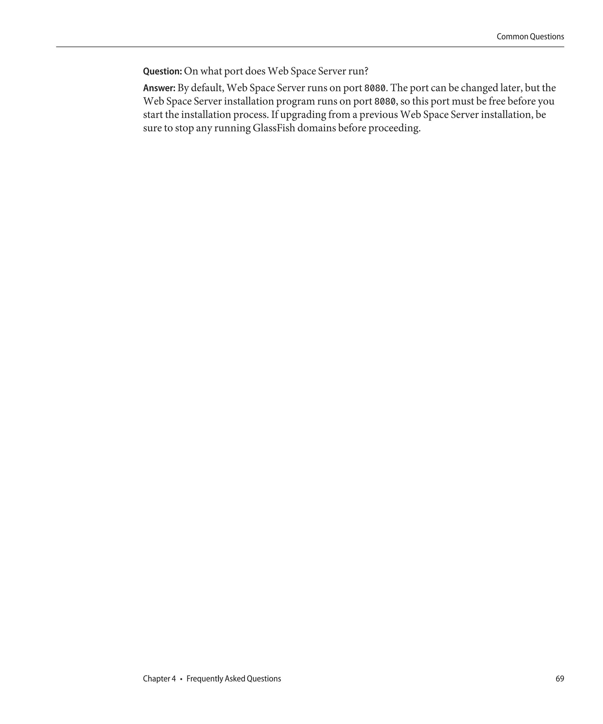 Common Questions


Question: On what port does Web Space Server run?
Answer: By default, Web Space Server runs on port 8080. The port can be changed later, but the
Web Space Server installation program runs on port 8080, so this port must be free before you
start the installation process. If upgrading from a previous Web Space Server installation, be
sure to stop any running GlassFish domains before proceeding.




Chapter 4 • Frequently Asked Questions                                                       69
 
