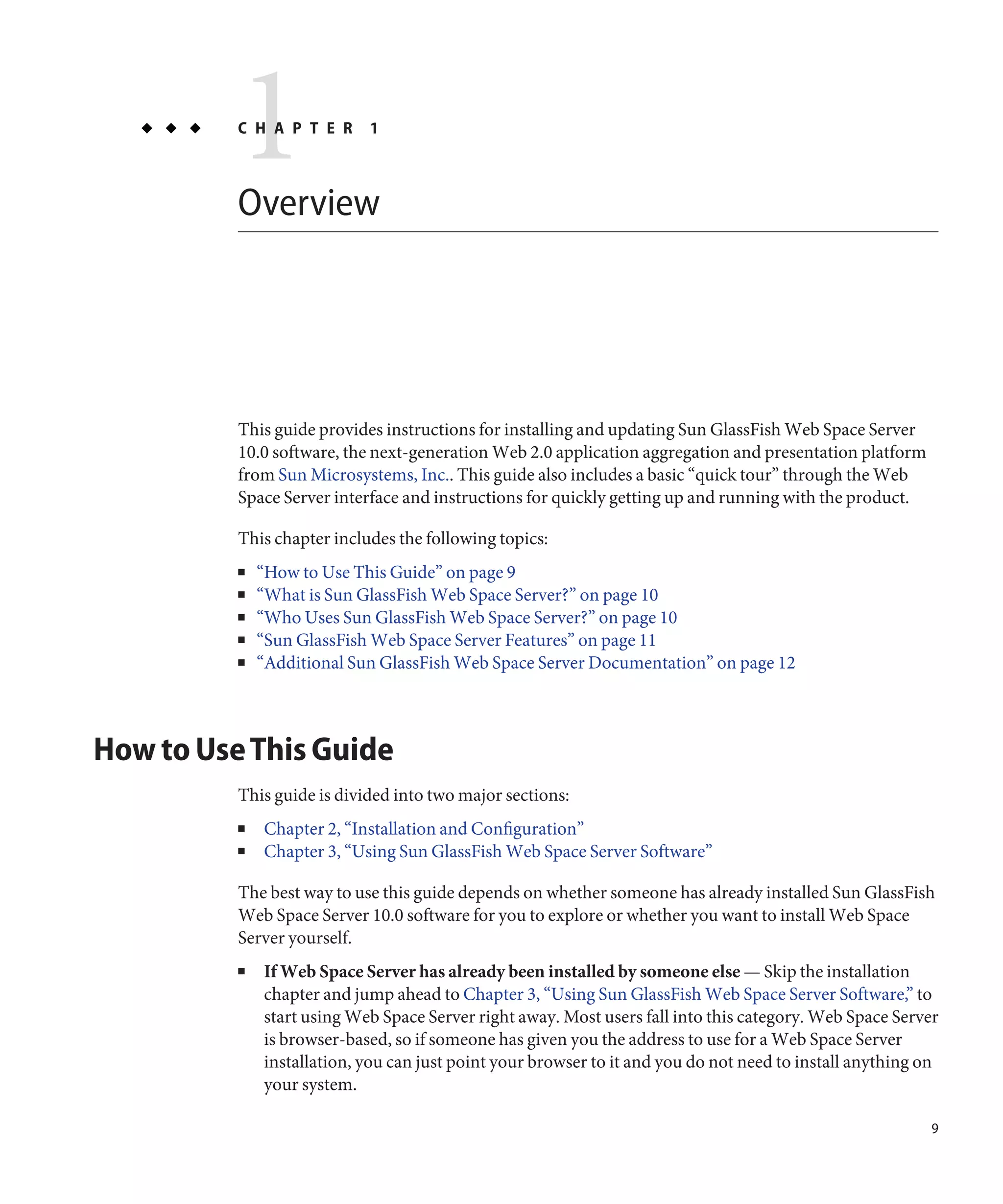 1
          C H A P T E R



          Overview
                            1




          This guide provides instructions for installing and updating Sun GlassFish Web Space Server
          10.0 software, the next-generation Web 2.0 application aggregation and presentation platform
          from Sun Microsystems, Inc.. This guide also includes a basic “quick tour” through the Web
          Space Server interface and instructions for quickly getting up and running with the product.

          This chapter includes the following topics:
          ■   “How to Use This Guide” on page 9
          ■   “What is Sun GlassFish Web Space Server?” on page 10
          ■   “Who Uses Sun GlassFish Web Space Server?” on page 10
          ■   “Sun GlassFish Web Space Server Features” on page 11
          ■   “Additional Sun GlassFish Web Space Server Documentation” on page 12



How to Use This Guide
          This guide is divided into two major sections:
          ■   Chapter 2, “Installation and Configuration”
          ■   Chapter 3, “Using Sun GlassFish Web Space Server Software”

          The best way to use this guide depends on whether someone has already installed Sun GlassFish
          Web Space Server 10.0 software for you to explore or whether you want to install Web Space
          Server yourself.
          ■   If Web Space Server has already been installed by someone else — Skip the installation
              chapter and jump ahead to Chapter 3, “Using Sun GlassFish Web Space Server Software,” to
              start using Web Space Server right away. Most users fall into this category. Web Space Server
              is browser-based, so if someone has given you the address to use for a Web Space Server
              installation, you can just point your browser to it and you do not need to install anything on
              your system.

                                                                                                           9
 