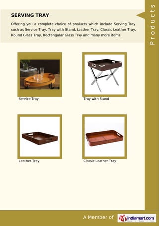 A Member of
SERVING TRAY
Oﬀering you a complete choice of products which include Serving Tray
such as Service Tray, Tray with Stand, Leather Tray, Classic Leather Tray,
Round Glass Tray, Rectangular Glass Tray and many more items.
Service Tray Tray with Stand
Leather Tray Classic Leather Tray
Products
 