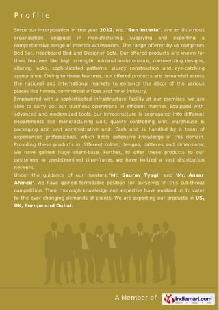 A Member of
P r o f i l e
Since our incorporation in the year 2012, we, “Sun Interia”, are an illustrious
organization, engaged in manufacturing, supplying and exporting a
comprehensive range of Interior Accessories. The range oﬀered by us comprises
Bed Set, Headboard Bed and Designer Sofa. Our oﬀered products are known for
their features like high strength, minimal maintenance, mesmerizing designs,
alluring looks, sophisticated patterns, sturdy construction and eye-catching
appearance. Owing to these features, our oﬀered products are demanded across
the national and international markets to enhance the décor of the various
places like homes, commercial offices and hotel industry.
Empowered with a sophisticated infrastructure facility at our premises, we are
able to carry out our business operations in eﬃcient manner. Equipped with
advanced and modernized tools, our infrastructure is segregated into diﬀerent
departments like manufacturing unit, quality controlling unit, warehouse &
packaging unit and administrative unit. Each unit is handled by a team of
experienced professionals, which holds extensive knowledge of this domain.
Providing these products in diﬀerent colors, designs, patterns and dimensions,
we have gained huge client-base. Further, to oﬀer these products to our
customers in predetermined time-frame, we have knitted a vast distribution
network.
Under the guidance of our mentors, 'Mr. Saurav Tyagi' and 'Mr. Ansar
Ahmed', we have gained formidable position for ourselves in this cut-throat
competition. Their thorough knowledge and expertise have enabled us to cater
to the ever changing demands of clients. We are exporting our products in US,
UK, Europe and Dubai.
 