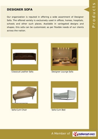 A Member of
DESIGNER SOFA
Our organization is reputed in oﬀering a wide assortment of Designer
Sofa. The oﬀered variety is exclusively used in oﬃces, homes, hospitals,
schools and other such places. Available in variegated designs and
shapes, this sofa can be customized, as per ﬂexible needs of our clients
across the nation.
Classical Leather Sofa Designer Lounge Sofa
Sofa Cum Chair Sofa Cum Bed
Products
 