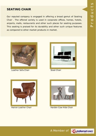 A Member of
SEATING CHAIR
Our reputed company is engaged in oﬀering a broad gamut of Seating
Chair . The oﬀered variety is used in corporate oﬃces, homes, hotels,
airports, malls, restaurants and other such places for seating purposes.
This seating is praised for its durability and other such unique features
as compared to other market products in market.
Leather Sofa Chair Steel Chair
Hairon Leather Chair Harden Cow Hide Chair
Products
 