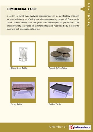 A Member of
COMMERCIAL TABLE
In order to meet ever-evolving requirements in a satisfactory manner,
we are indulging in oﬀering an all-encompassing range of Commercial
Table. These tables are designed and developed to perfection. The
oﬀered variety is availed in laminated top and rust free body in order to
maintain set international norms.
Glass Steel Table Round Coffee Table
Study Table Coffee Table
Products
 